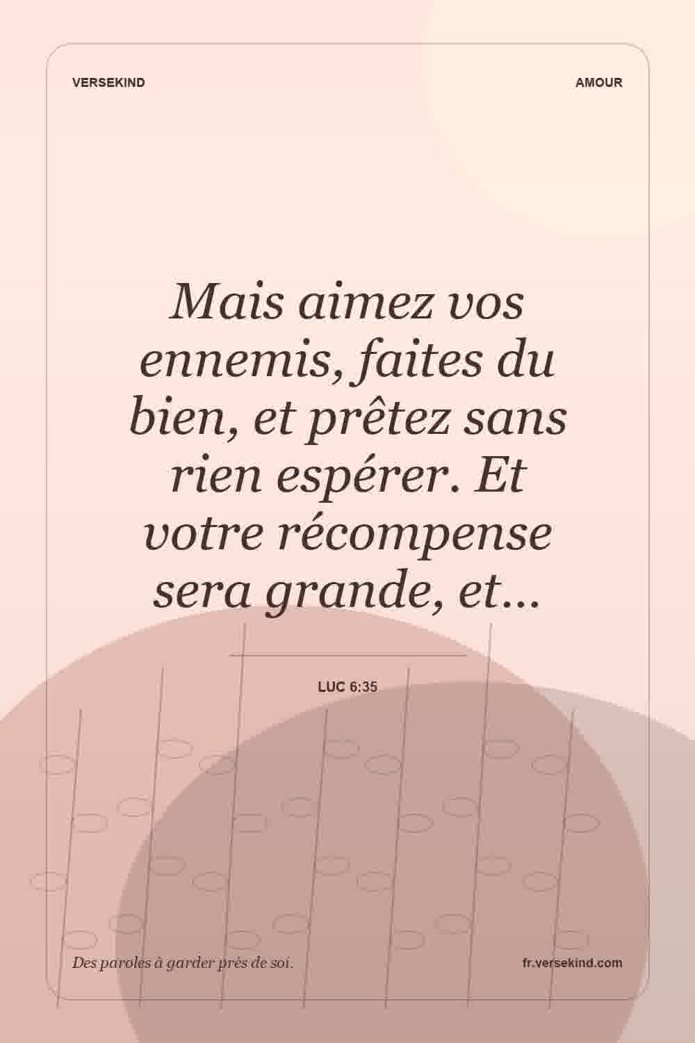 Mais aimez vos ennemis, faites du bien, et prêtez sans rien espérer. Et votre récompense sera grande, et… — Luc 6:35