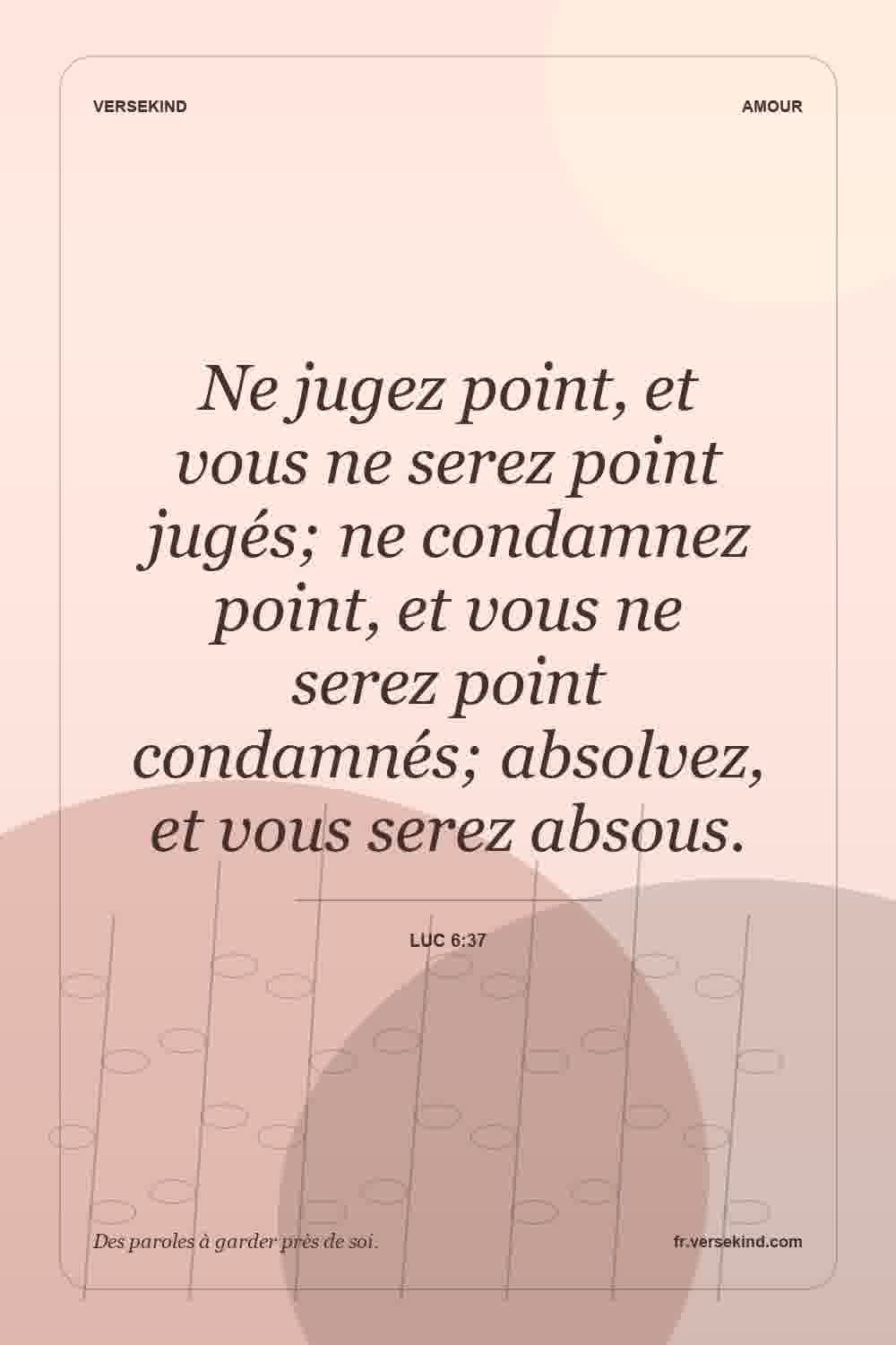 Ne jugez point, et vous ne serez point jugés; ne condamnez point, et vous ne serez point condamnés; absolvez, et vous serez absous. — Luc 6:37