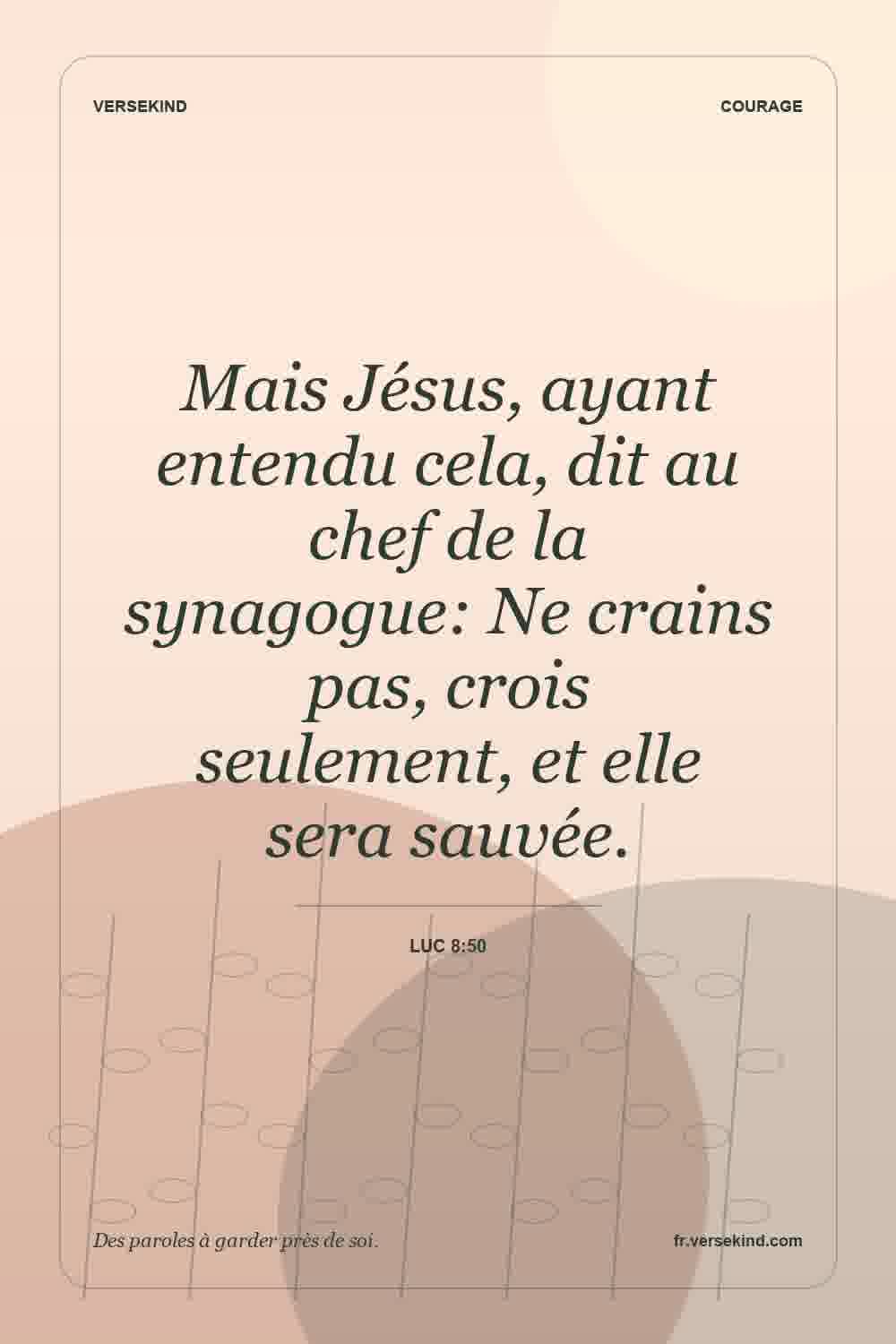 Mais Jésus, ayant entendu cela, dit au chef de la synagogue: Ne crains pas, crois seulement, et elle sera sauvée. — Luc 8:50