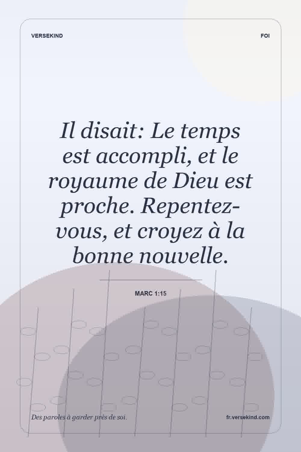 Il disait: Le temps est accompli, et le royaume de Dieu est proche. Repentez-vous, et croyez à la bonne nouvelle. — Marc 1:15