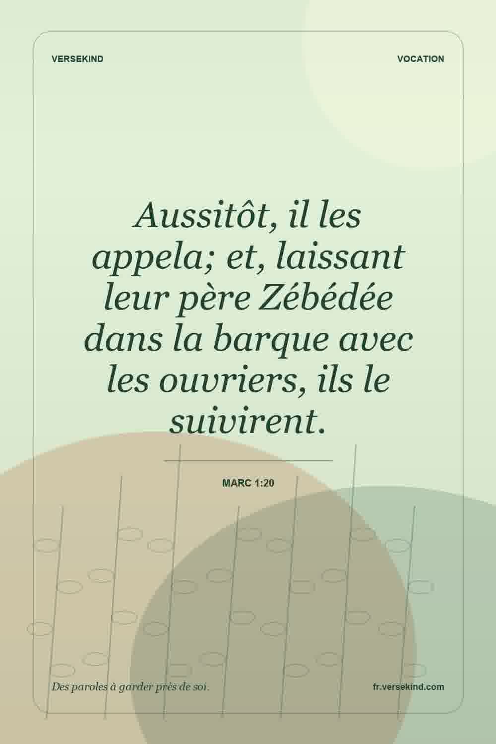 Aussitôt, il les appela; et, laissant leur père Zébédée dans la barque avec les ouvriers, ils le suivirent. — Marc 1:20