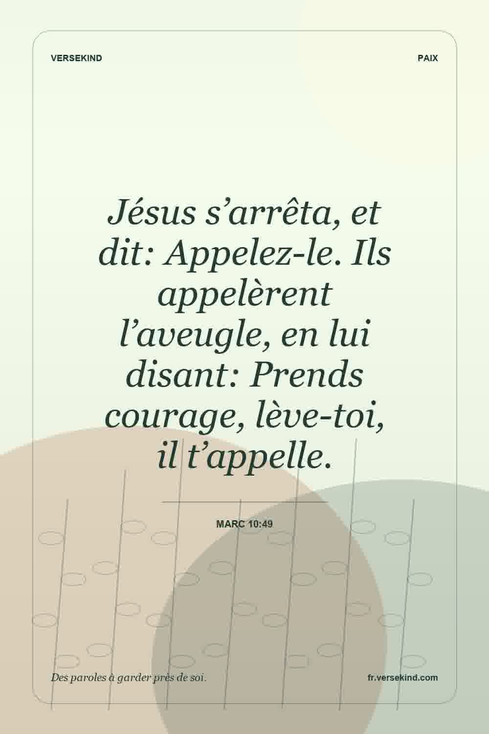 Jésus s’arrêta, et dit: Appelez-le. Ils appelèrent l’aveugle, en lui disant: Prends courage, lève-toi, il t’appelle. — Marc 10:49