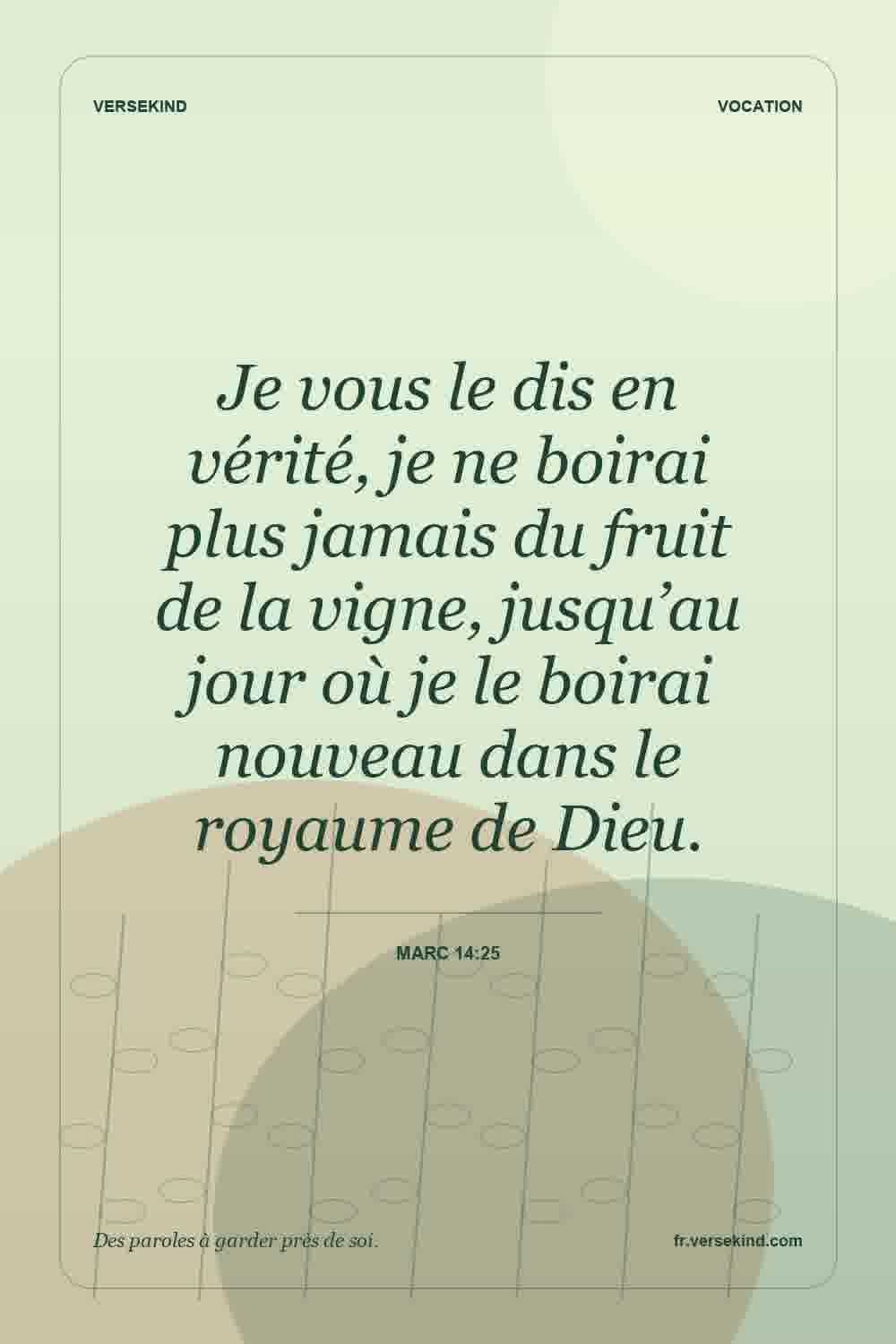 Je vous le dis en vérité, je ne boirai plus jamais du fruit de la vigne, jusqu’au jour où je le boirai nouveau dans le royaume de Dieu. — Marc 14:25