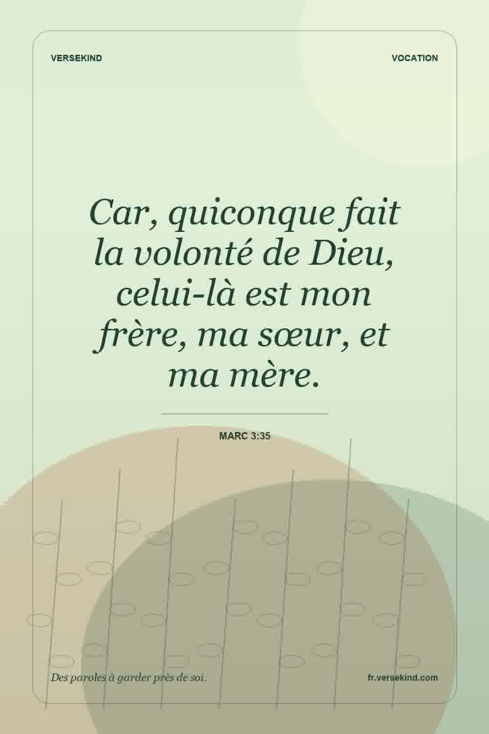 Car, quiconque fait la volonté de Dieu, celui-là est mon frère, ma sœur, et ma mère. — Marc 3:35