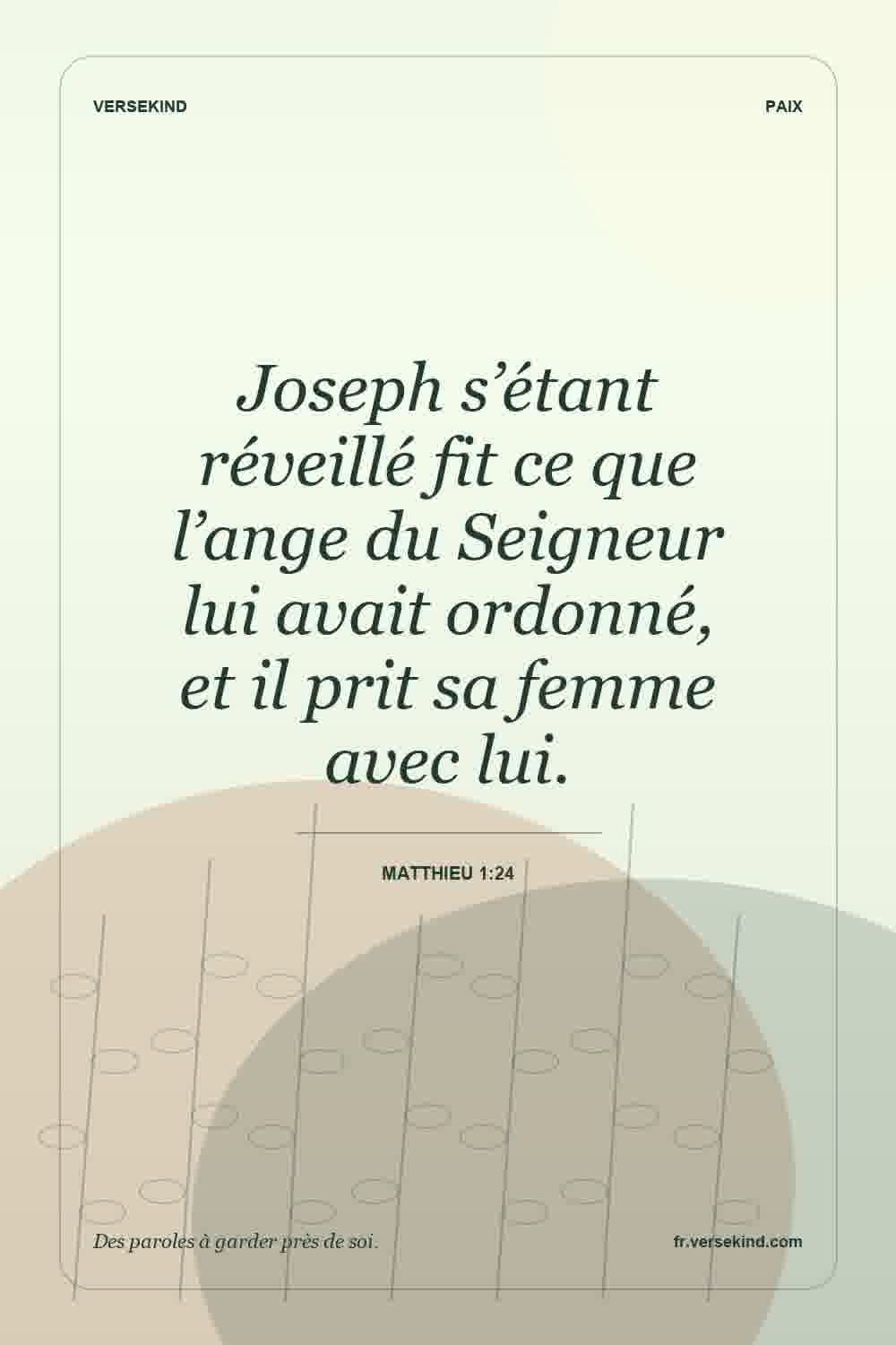 Joseph s’étant réveillé fit ce que l’ange du Seigneur lui avait ordonné, et il prit sa femme avec lui. — Matthieu 1:24