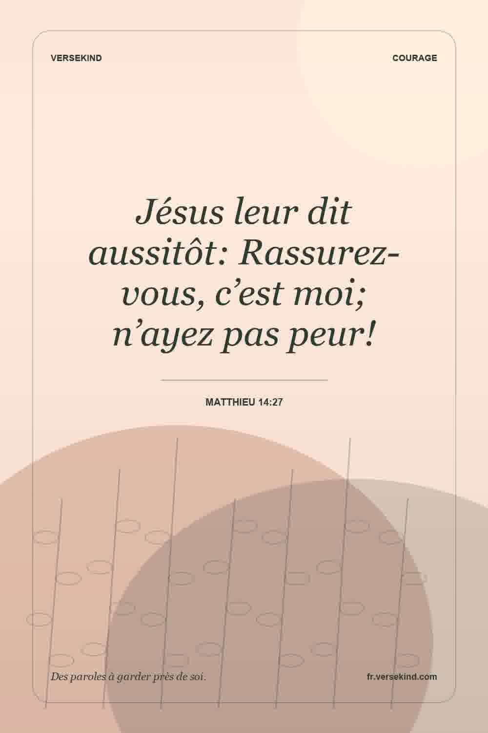 Jésus leur dit aussitôt: Rassurez-vous, c’est moi; n’ayez pas peur! — Matthieu 14:27