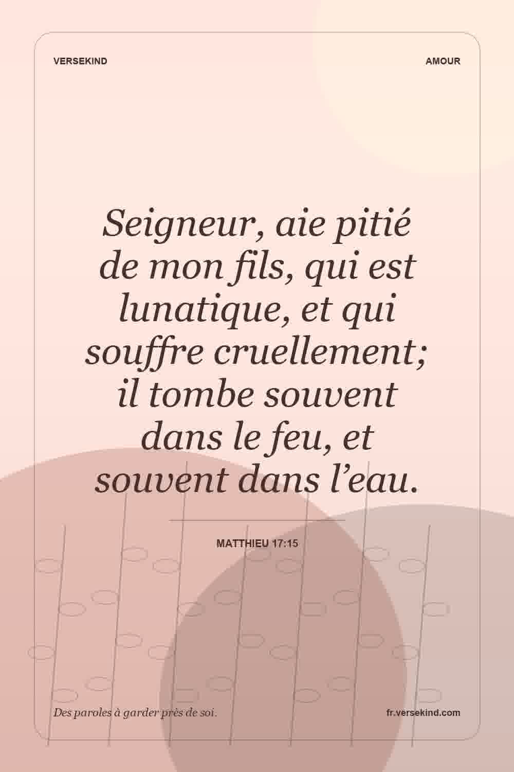 Seigneur, aie pitié de mon fils, qui est lunatique, et qui souffre cruellement; il tombe souvent dans le feu, et souvent dans l’eau. — Matthieu 17:15