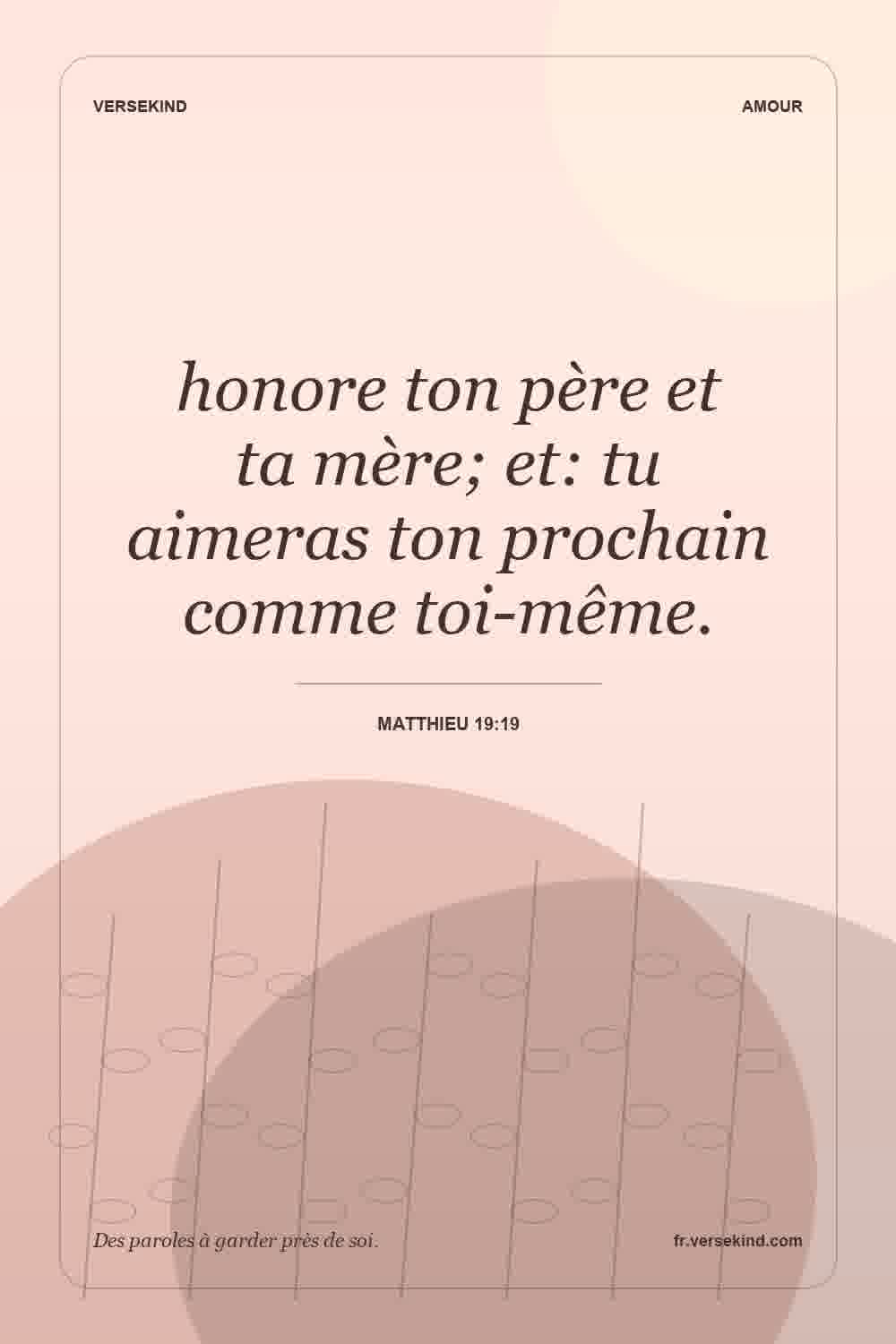 honore ton père et ta mère; et: tu aimeras ton prochain comme toi-même. — Matthieu 19:19