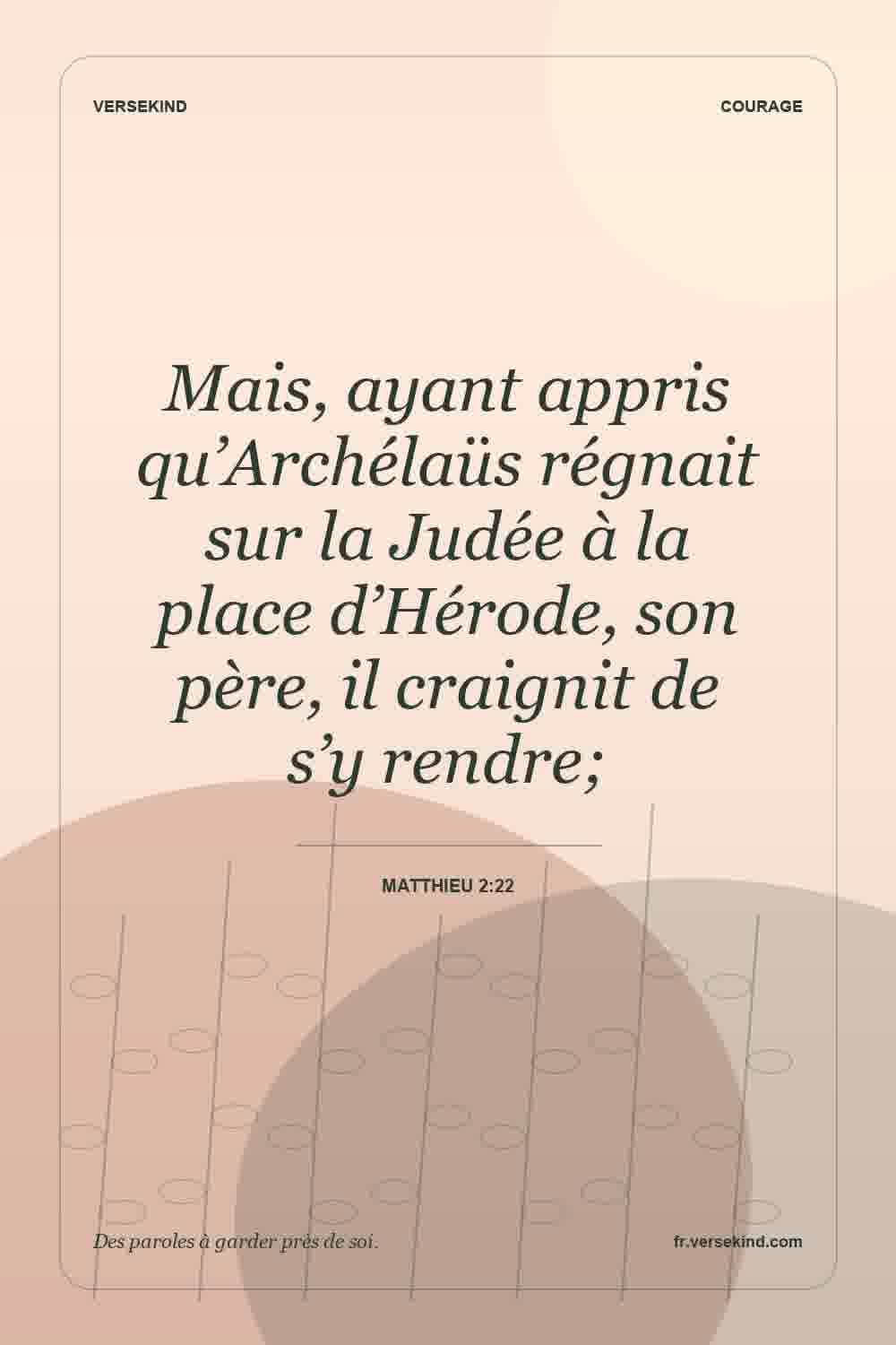 Mais, ayant appris qu’Archélaüs régnait sur la Judée à la place d’Hérode, son père, il craignit de s’y rendre; — Matthieu 2:22