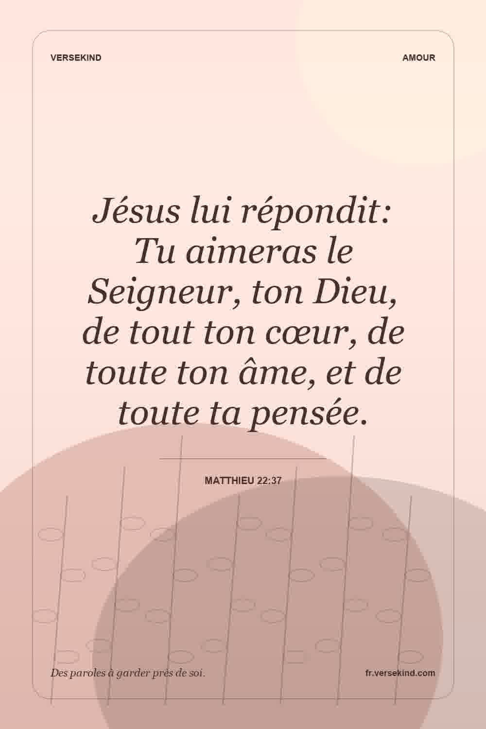 Jésus lui répondit: Tu aimeras le Seigneur, ton Dieu, de tout ton cœur, de toute ton âme, et de toute ta pensée. — Matthieu 22:37