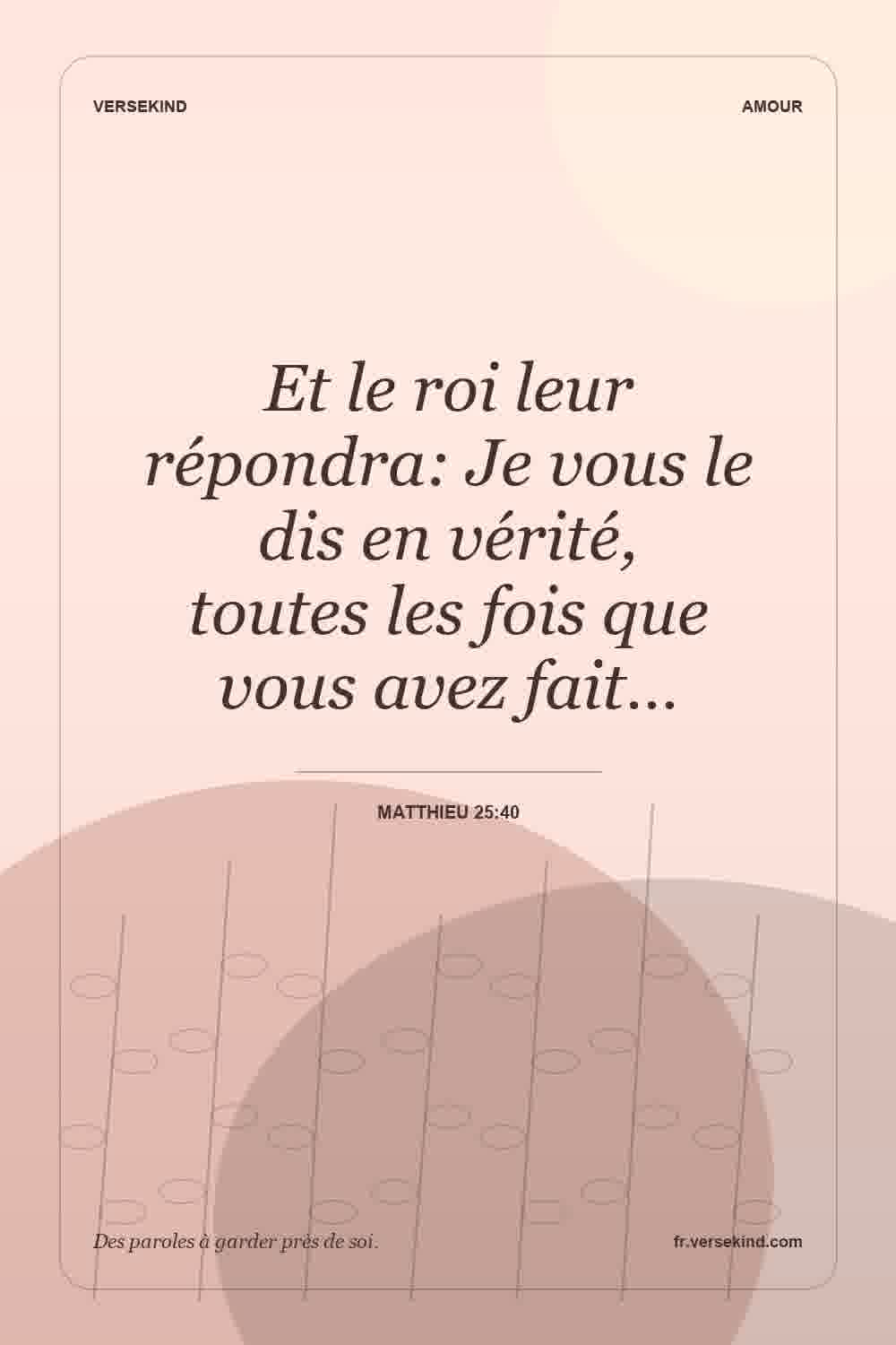 Et le roi leur répondra: Je vous le dis en vérité, toutes les fois que vous avez fait… — Matthieu 25:40