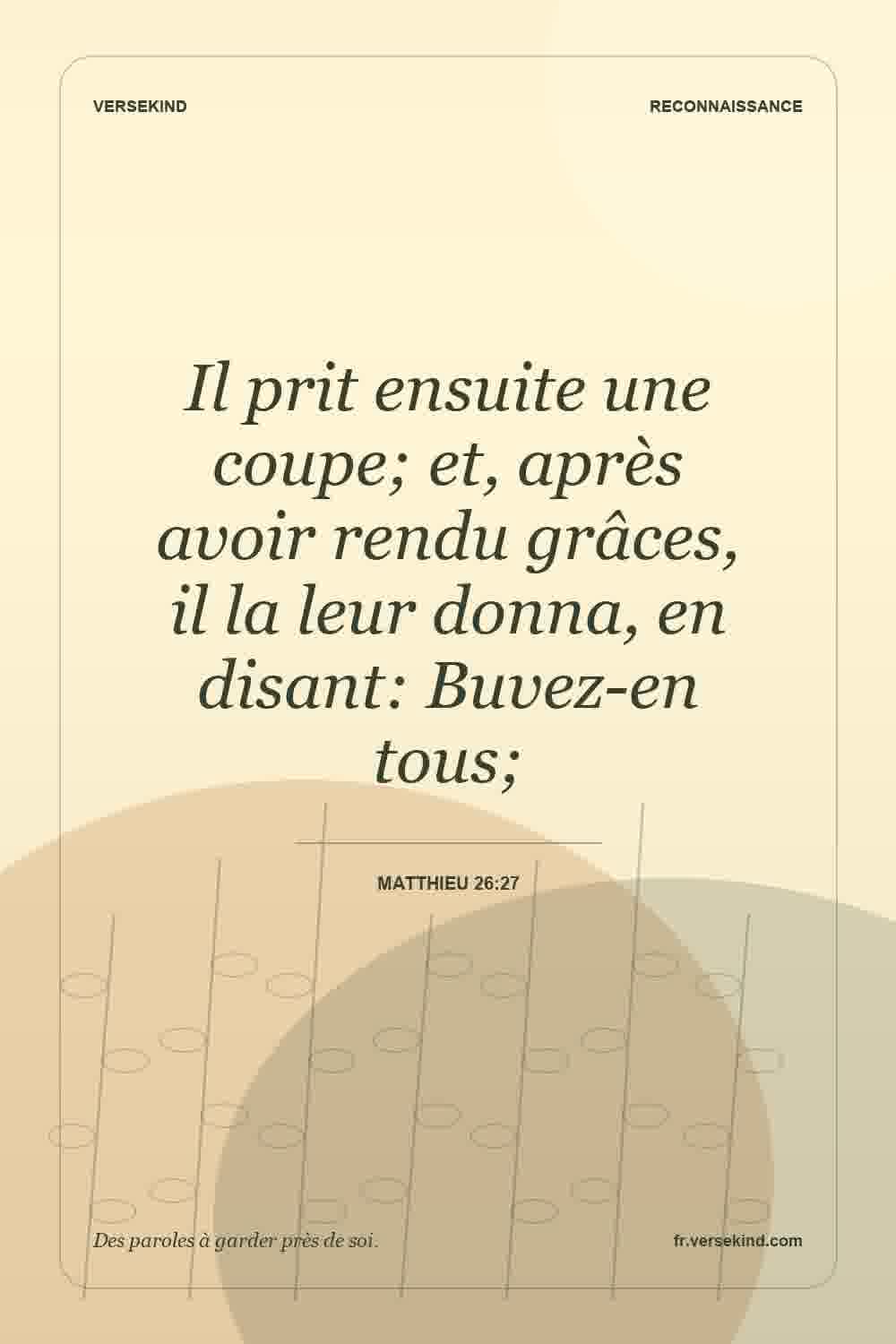 Il prit ensuite une coupe; et, après avoir rendu grâces, il la leur donna, en disant: Buvez-en tous; — Matthieu 26:27
