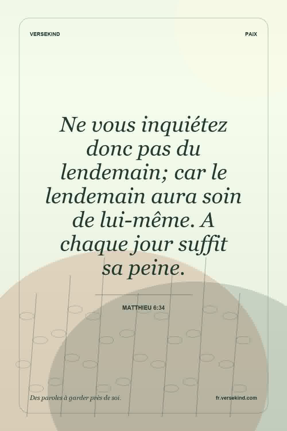 Ne vous inquiétez donc pas du lendemain; car le lendemain aura soin de lui-même. A chaque jour suffit sa peine. — Matthieu 6:34
