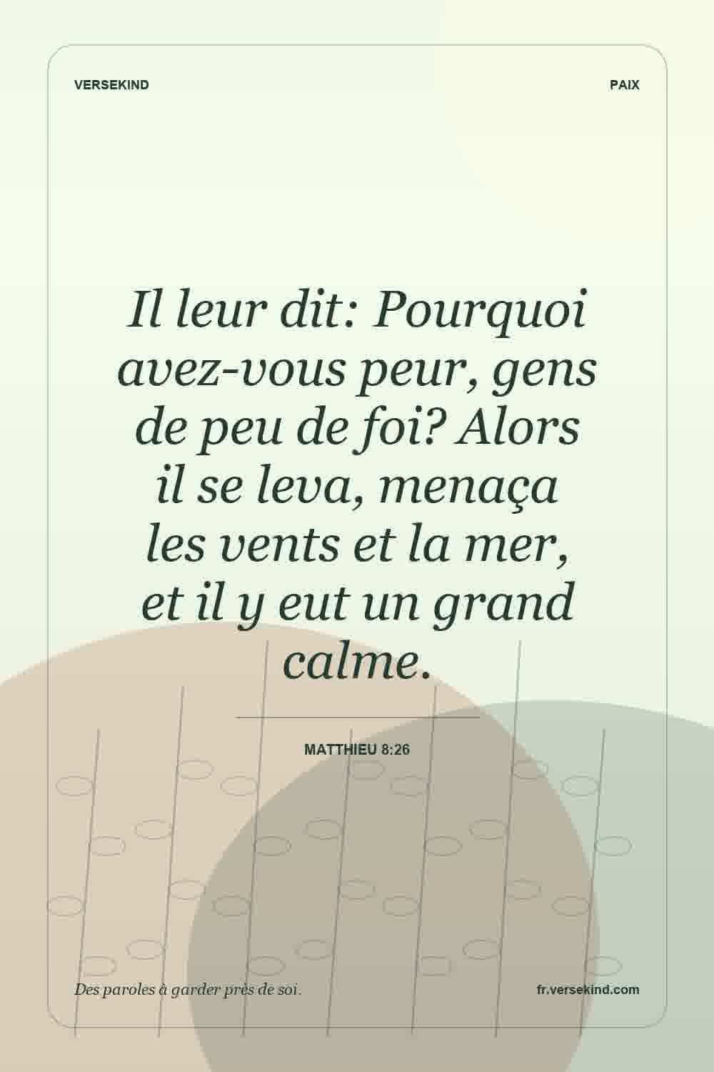 Il leur dit: Pourquoi avez-vous peur, gens de peu de foi? Alors il se leva, menaça les vents et la mer, et il y eut un grand calme. — Matthieu 8:26