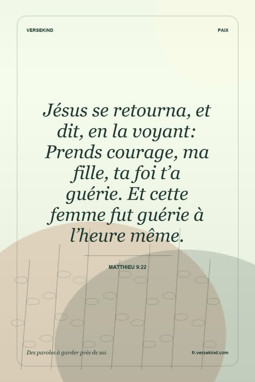 Jésus se retourna, et dit, en la voyant: Prends courage, ma fille, ta foi t’a guérie. Et cette femme fut guérie à l’heure même. — Matthieu 9:22