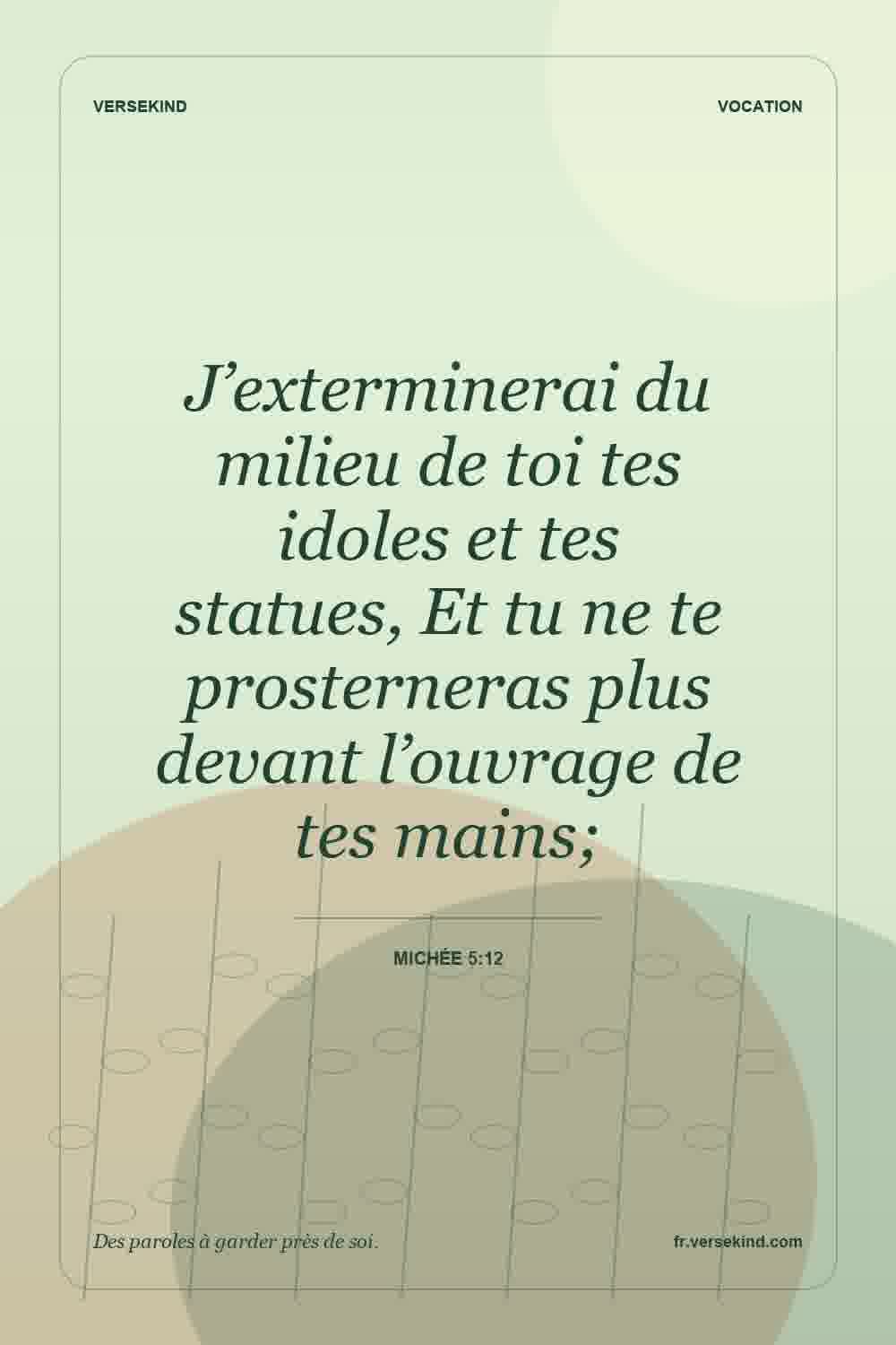 J’exterminerai du milieu de toi tes idoles et tes statues, Et tu ne te prosterneras plus devant l’ouvrage de tes mains; — Michée 5:12