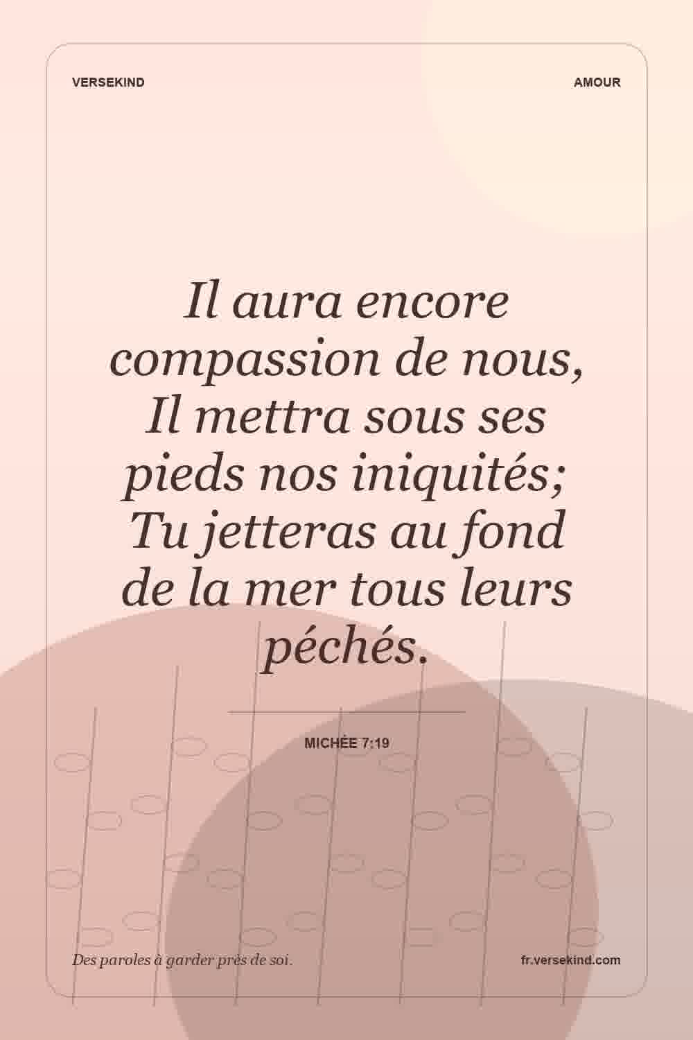 Il aura encore compassion de nous, Il mettra sous ses pieds nos iniquités; Tu jetteras au fond de la mer tous leurs péchés. — Michée 7:19