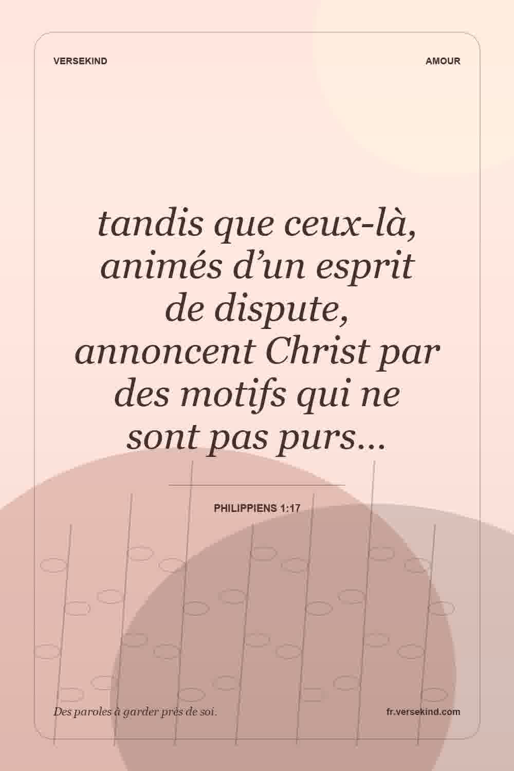 tandis que ceux-là, animés d’un esprit de dispute, annoncent Christ par des motifs qui ne sont pas purs… — Philippiens 1:17