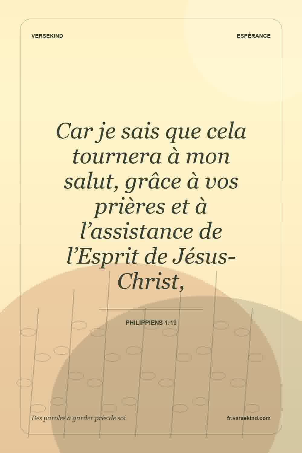 Car je sais que cela tournera à mon salut, grâce à vos prières et à l’assistance de l’Esprit de Jésus-Christ, — Philippiens 1:19