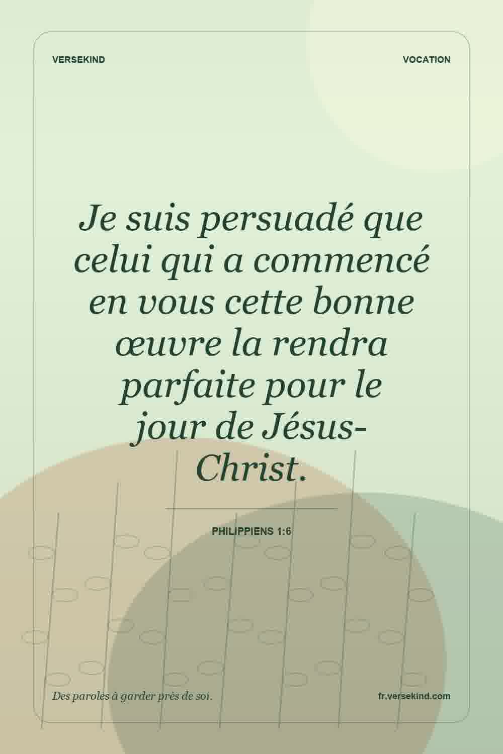 Je suis persuadé que celui qui a commencé en vous cette bonne œuvre la rendra parfaite pour le jour de Jésus-Christ. — Philippiens 1:6