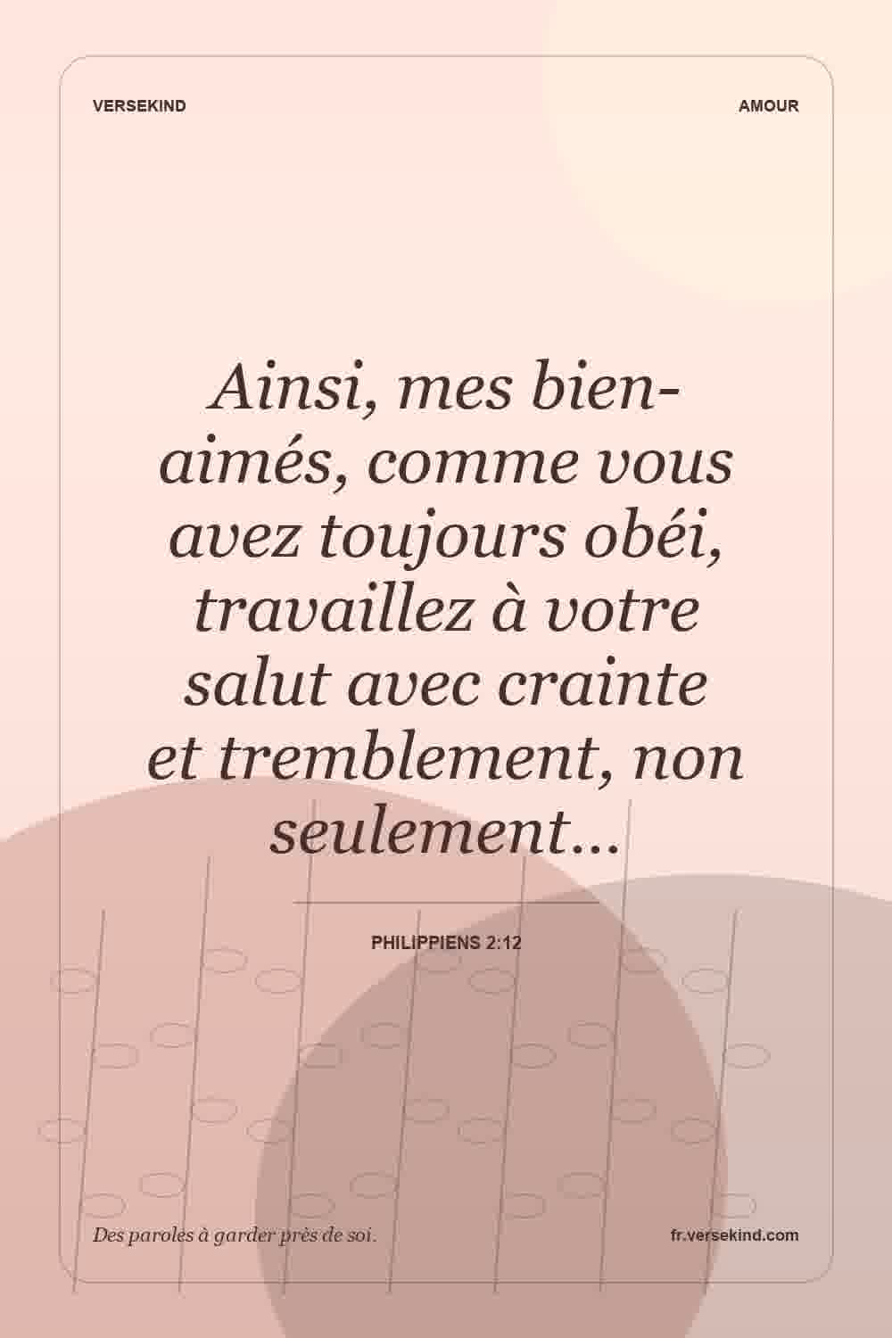 Ainsi, mes bien-aimés, comme vous avez toujours obéi, travaillez à votre salut avec crainte et tremblement, non seulement… — Philippiens 2:12