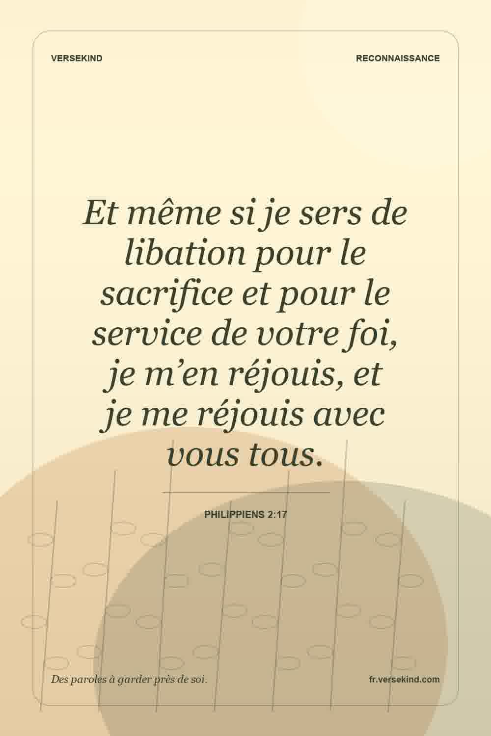 Et même si je sers de libation pour le sacrifice et pour le service de votre foi, je m’en réjouis, et je me réjouis avec vous tous. — Philippiens 2:17