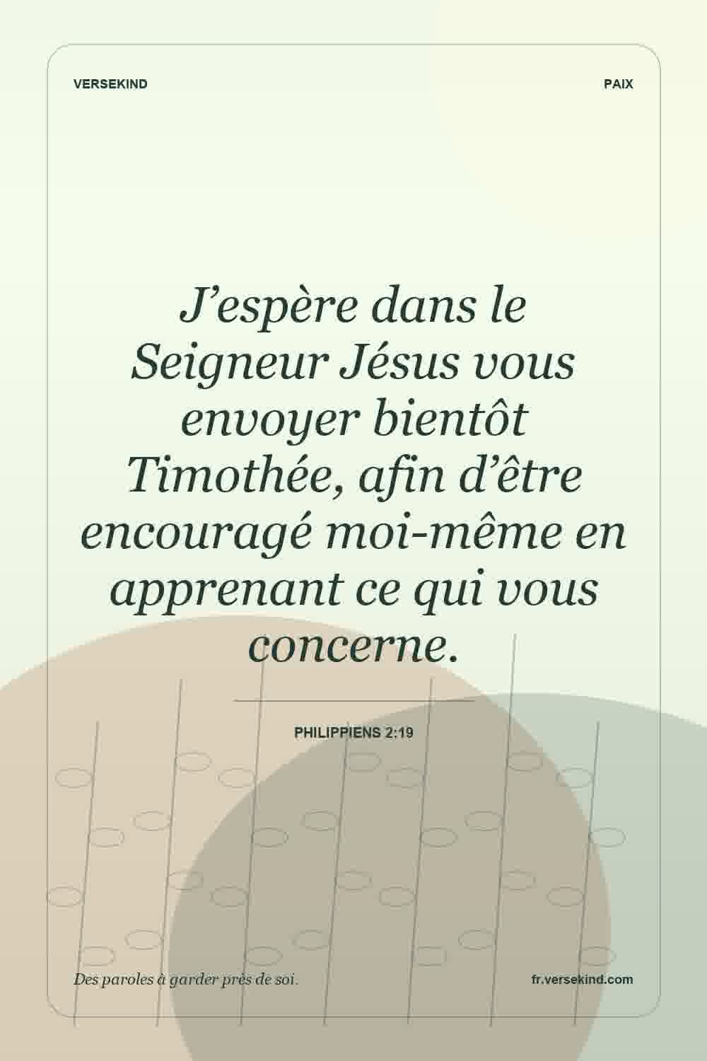 J’espère dans le Seigneur Jésus vous envoyer bientôt Timothée, afin d’être encouragé moi-même en apprenant ce qui vous concerne. — Philippiens 2:19
