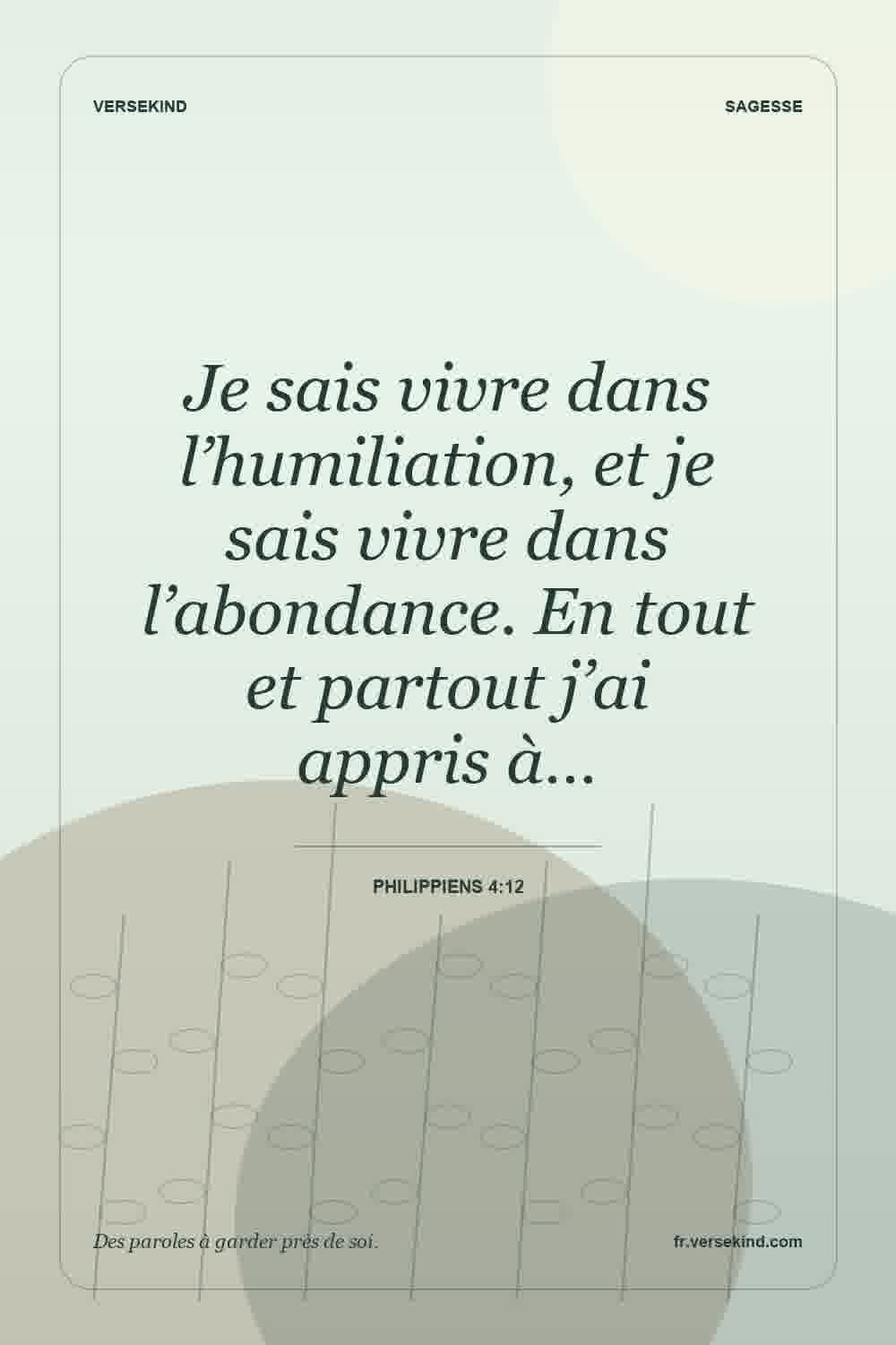 Je sais vivre dans l’humiliation, et je sais vivre dans l’abondance. En tout et partout j’ai appris à… — Philippiens 4:12