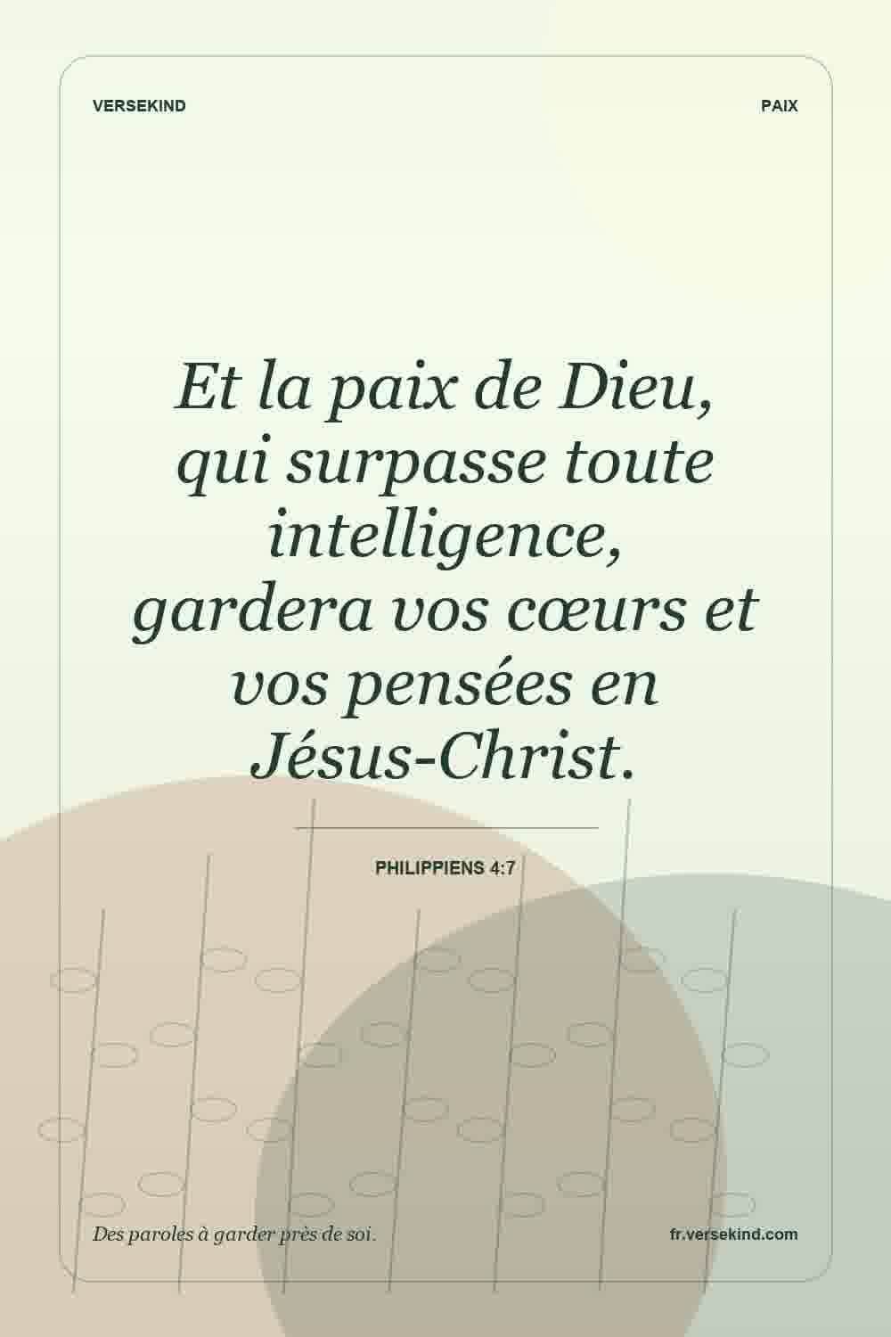 Et la paix de Dieu, qui surpasse toute intelligence, gardera vos cœurs et vos pensées en Jésus-Christ. — Philippiens 4:7