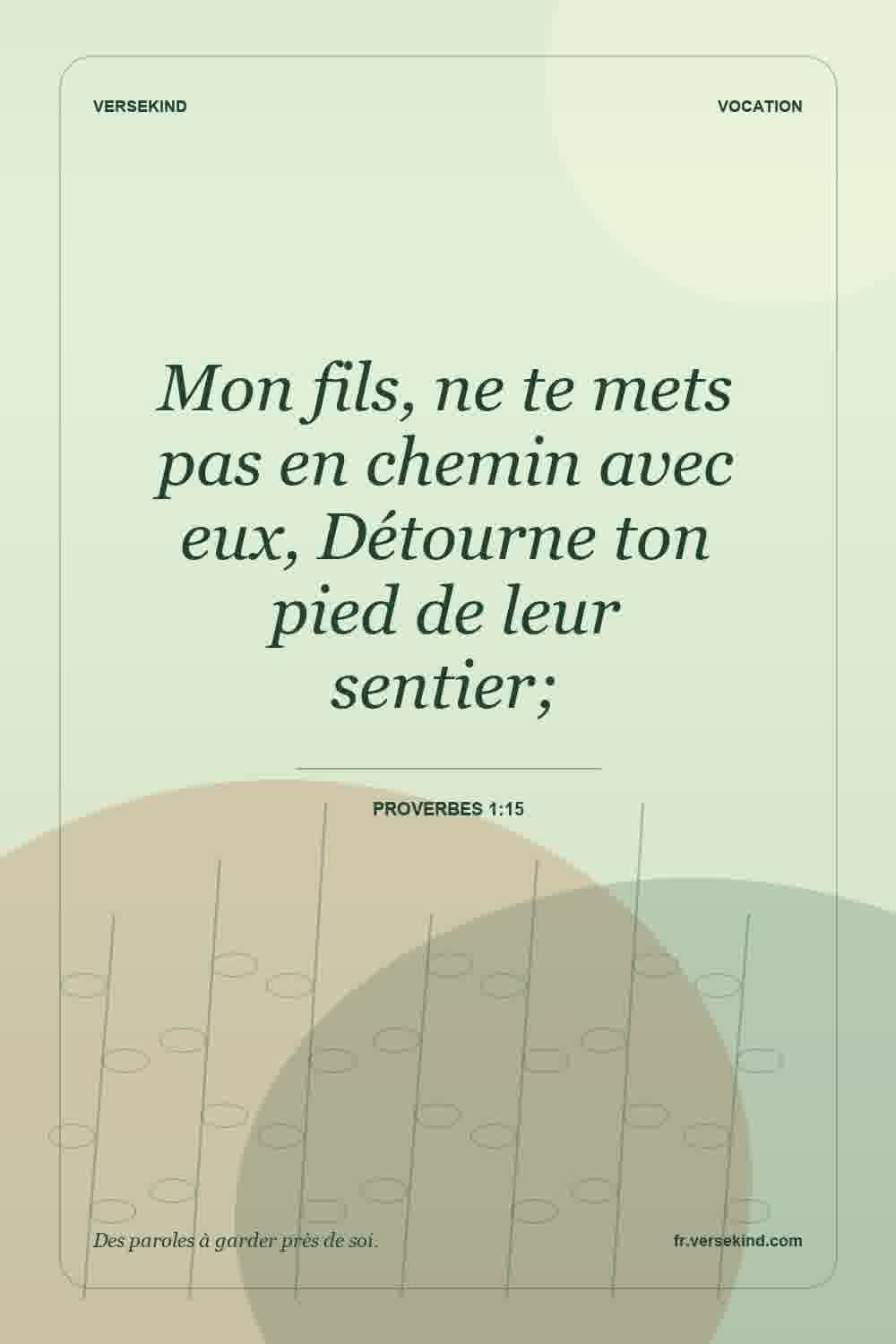 Mon fils, ne te mets pas en chemin avec eux, Détourne ton pied de leur sentier; — Proverbes 1:15