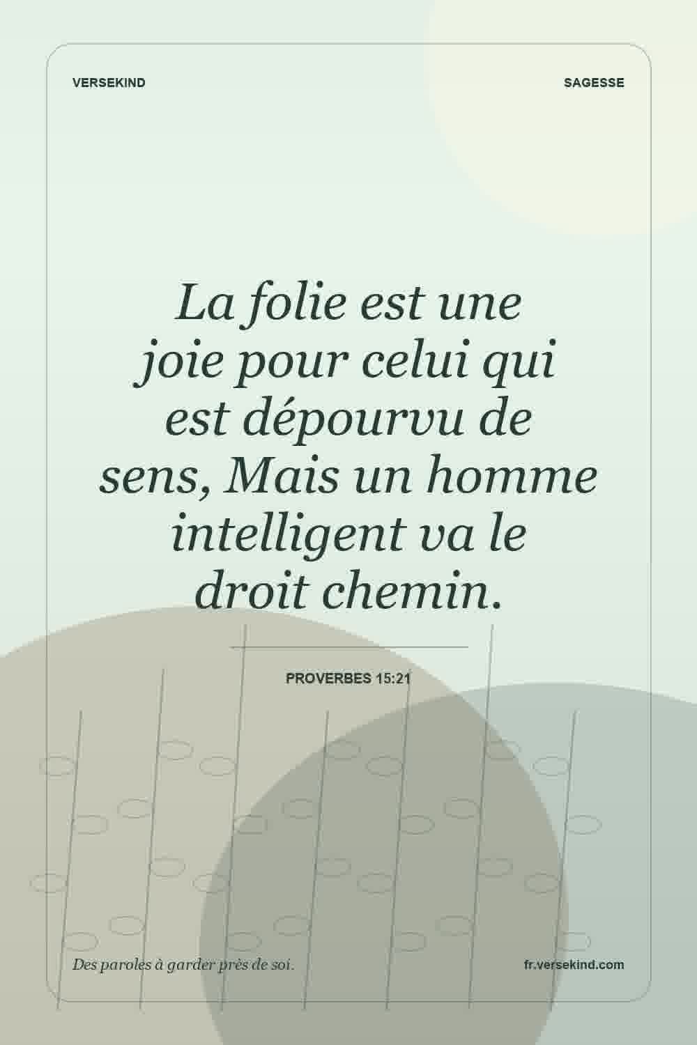 La folie est une joie pour celui qui est dépourvu de sens, Mais un homme intelligent va le droit chemin. — Proverbes 15:21