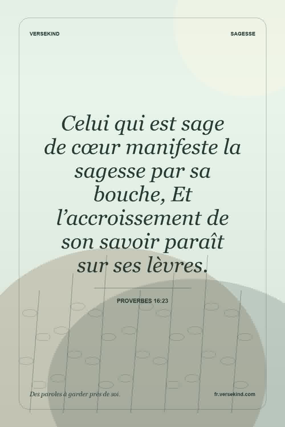 Celui qui est sage de cœur manifeste la sagesse par sa bouche, Et l’accroissement de son savoir paraît sur ses lèvres. — Proverbes 16:23