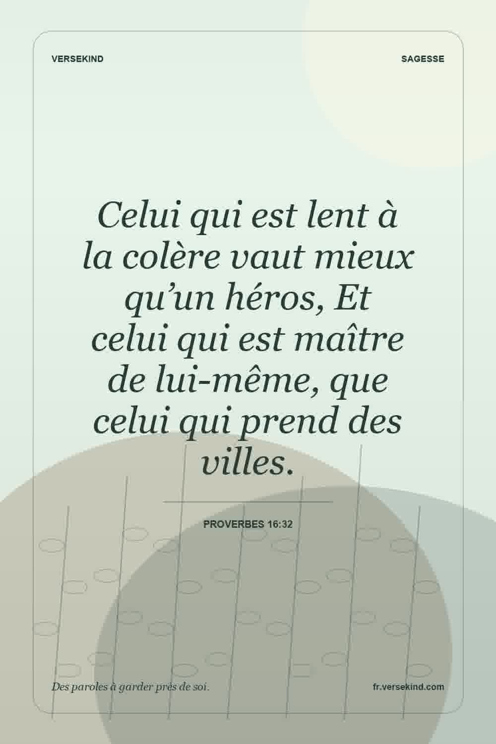 Celui qui est lent à la colère vaut mieux qu’un héros, Et celui qui est maître de lui-même, que celui qui prend des villes. — Proverbes 16:32