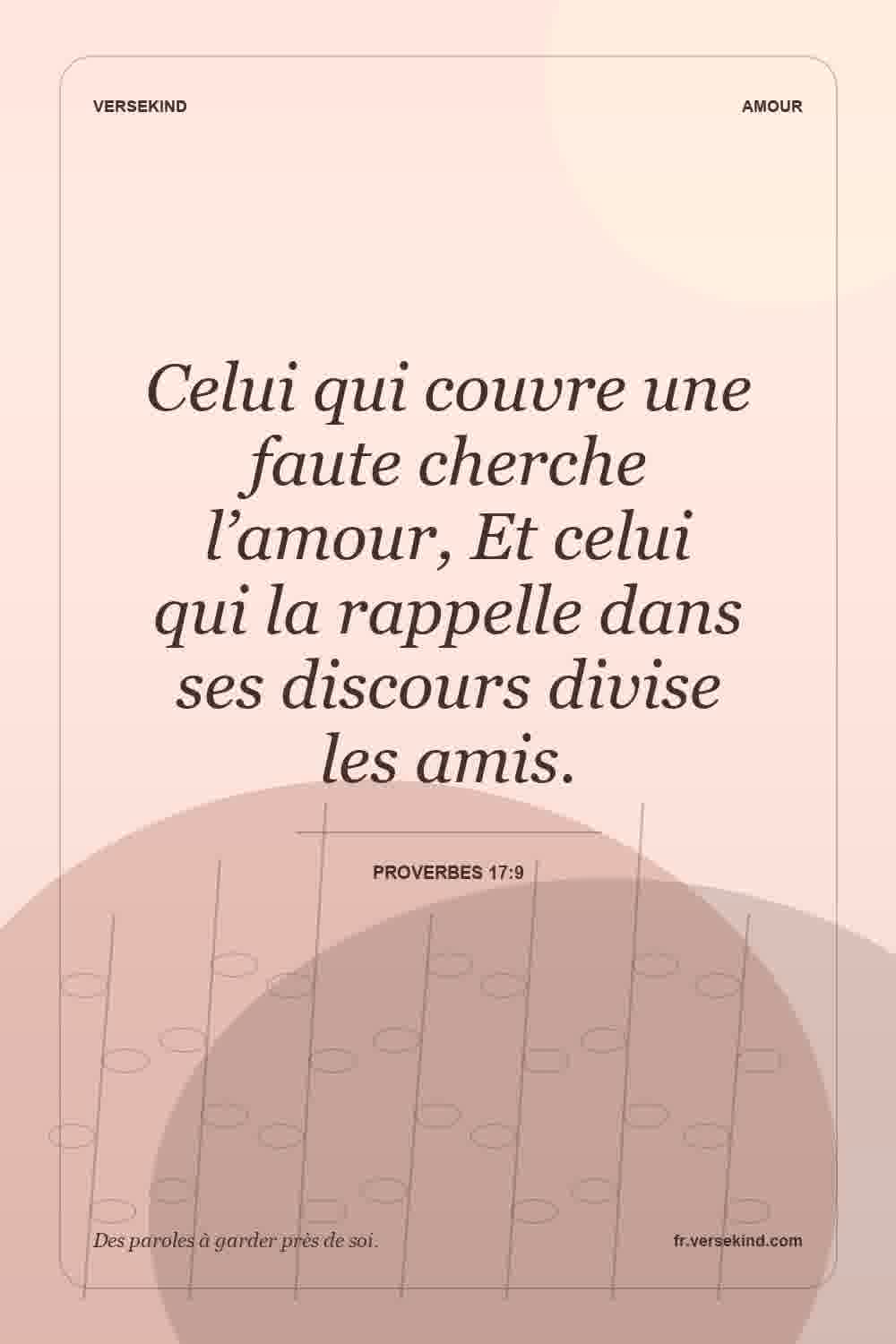 Celui qui couvre une faute cherche l’amour, Et celui qui la rappelle dans ses discours divise les amis. — Proverbes 17:9