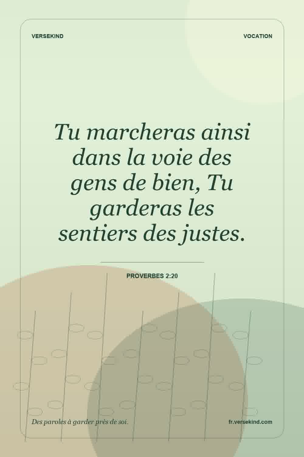 Tu marcheras ainsi dans la voie des gens de bien, Tu garderas les sentiers des justes. — Proverbes 2:20