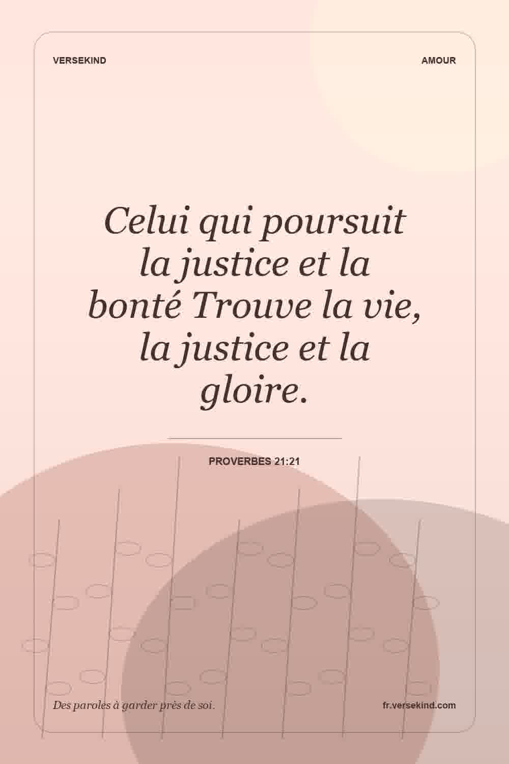Celui qui poursuit la justice et la bonté Trouve la vie, la justice et la gloire. — Proverbes 21:21