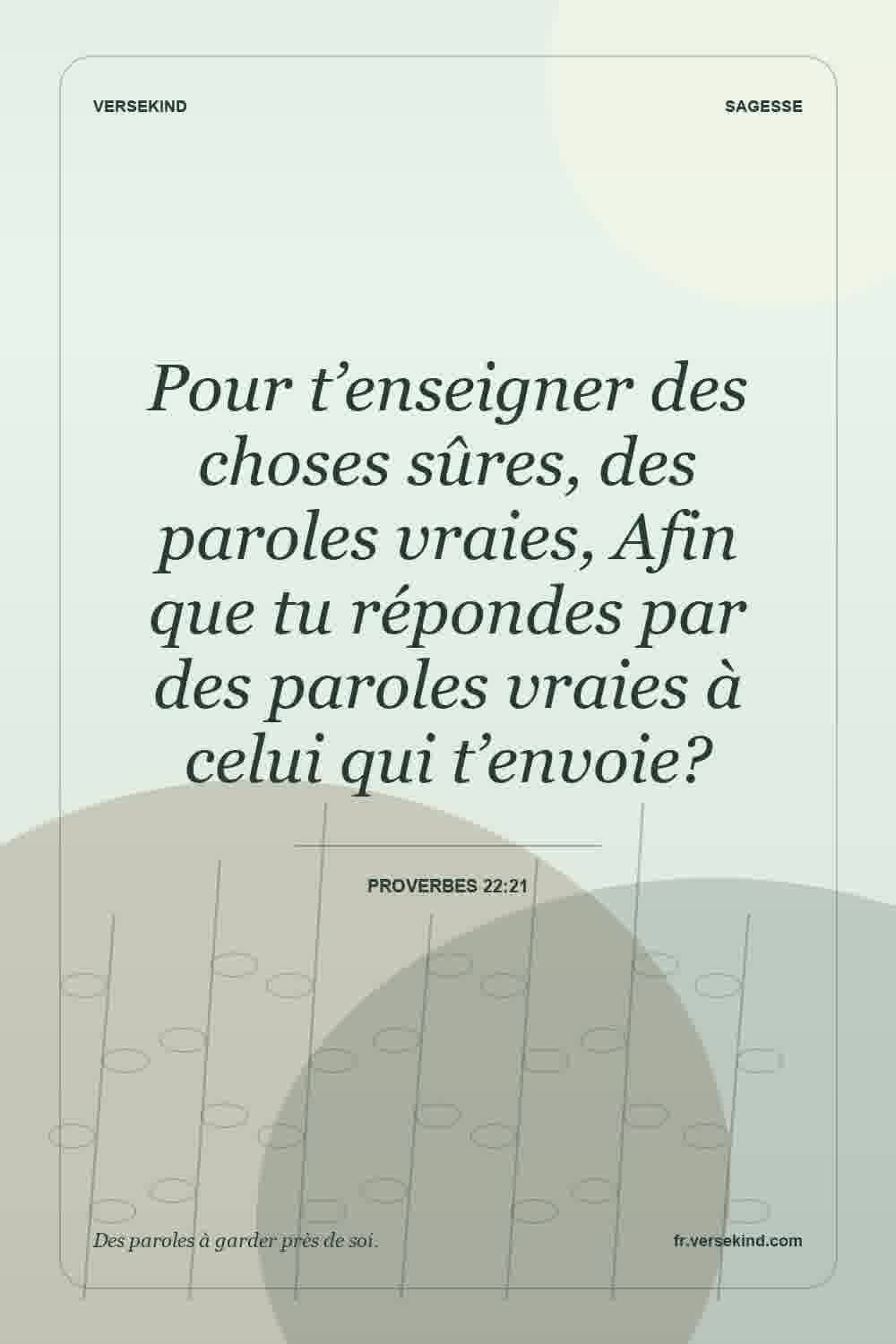 Pour t’enseigner des choses sûres, des paroles vraies, Afin que tu répondes par des paroles vraies à celui qui t’envoie? — Proverbes 22:21