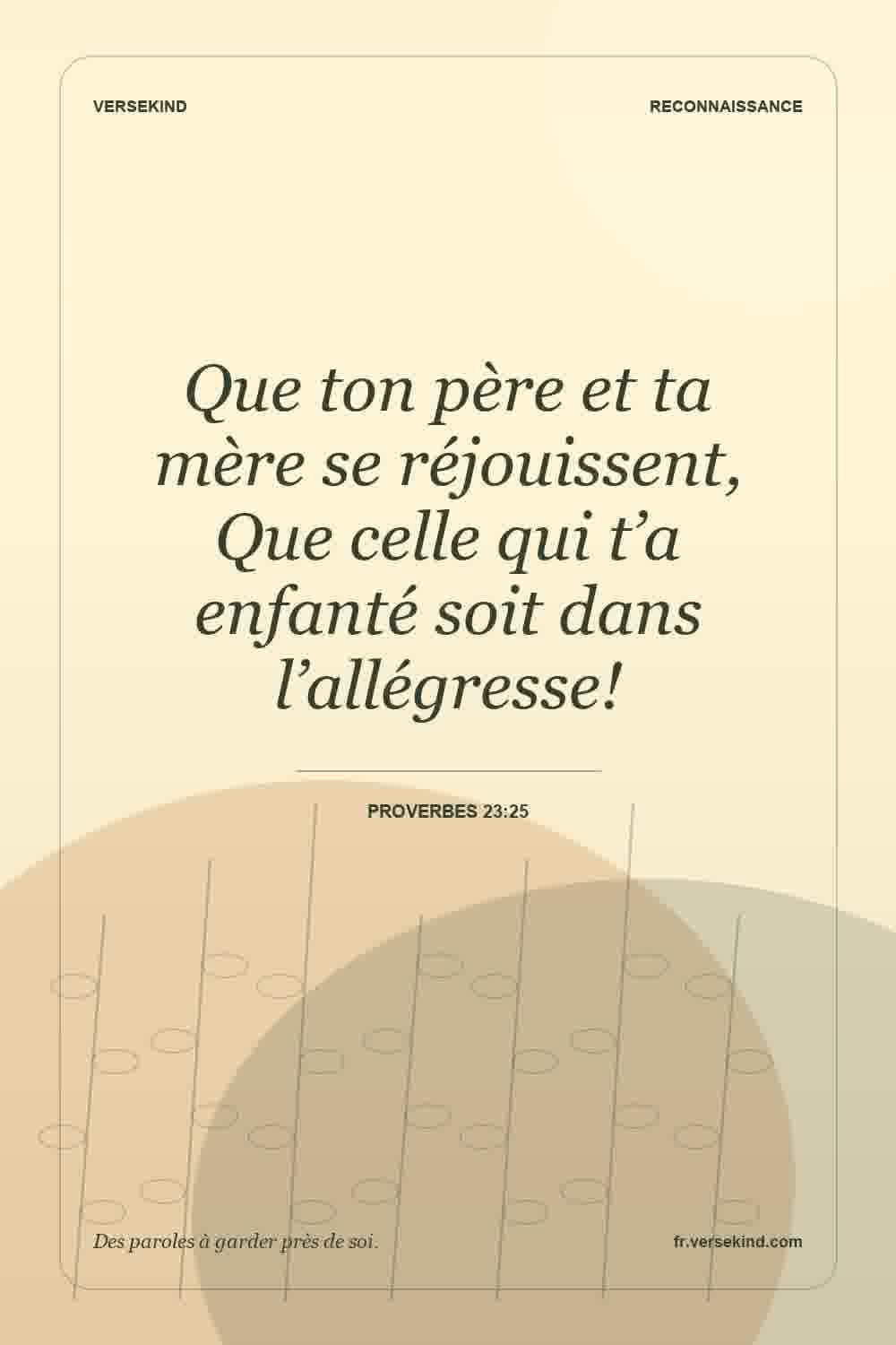 Que ton père et ta mère se réjouissent, Que celle qui t’a enfanté soit dans l’allégresse! — Proverbes 23:25
