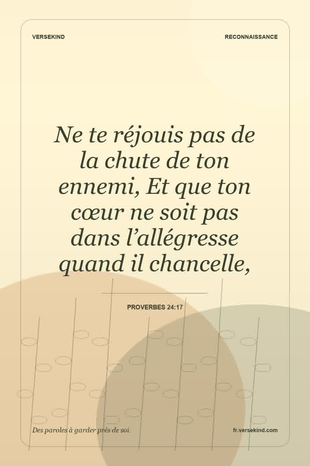 Ne te réjouis pas de la chute de ton ennemi, Et que ton cœur ne soit pas dans l’allégresse quand il chancelle, — Proverbes 24:17