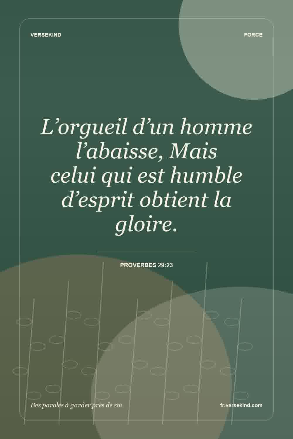 L’orgueil d’un homme l’abaisse, Mais celui qui est humble d’esprit obtient la gloire. — Proverbes 29:23