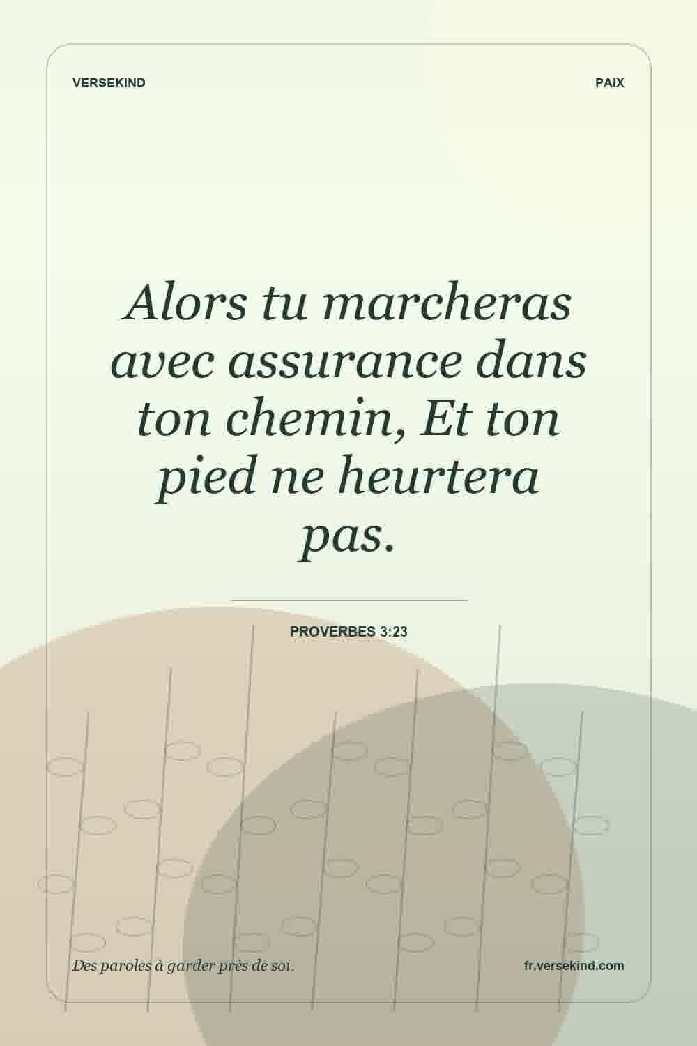 Alors tu marcheras avec assurance dans ton chemin, Et ton pied ne heurtera pas. — Proverbes 3:23