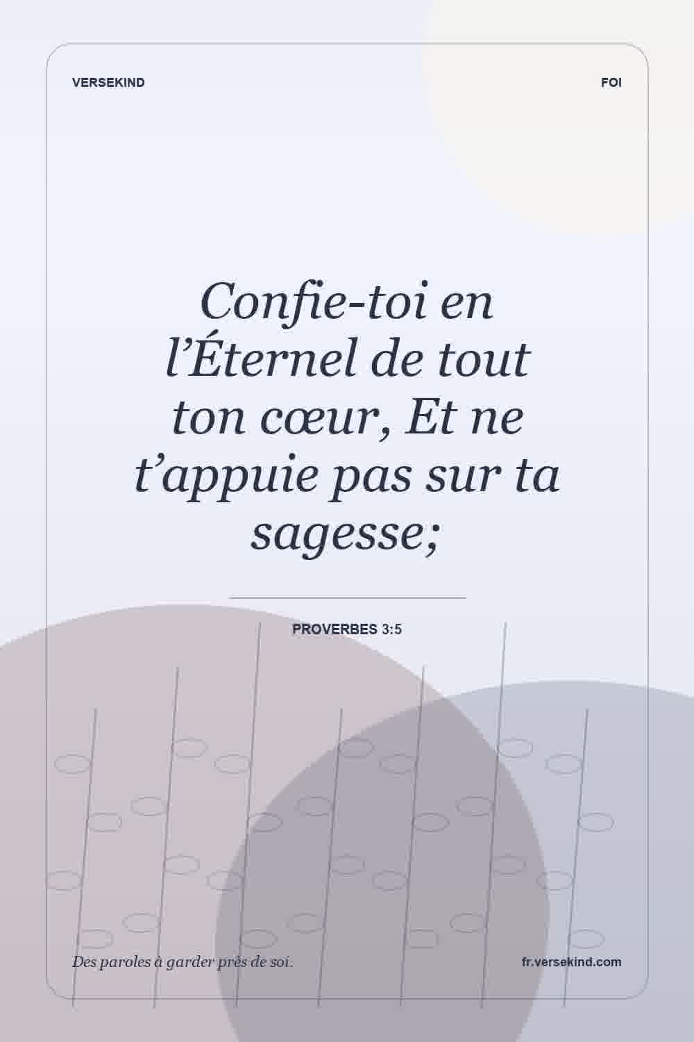 Confie-toi en l’Éternel de tout ton cœur, Et ne t’appuie pas sur ta sagesse; — Proverbes 3:5
