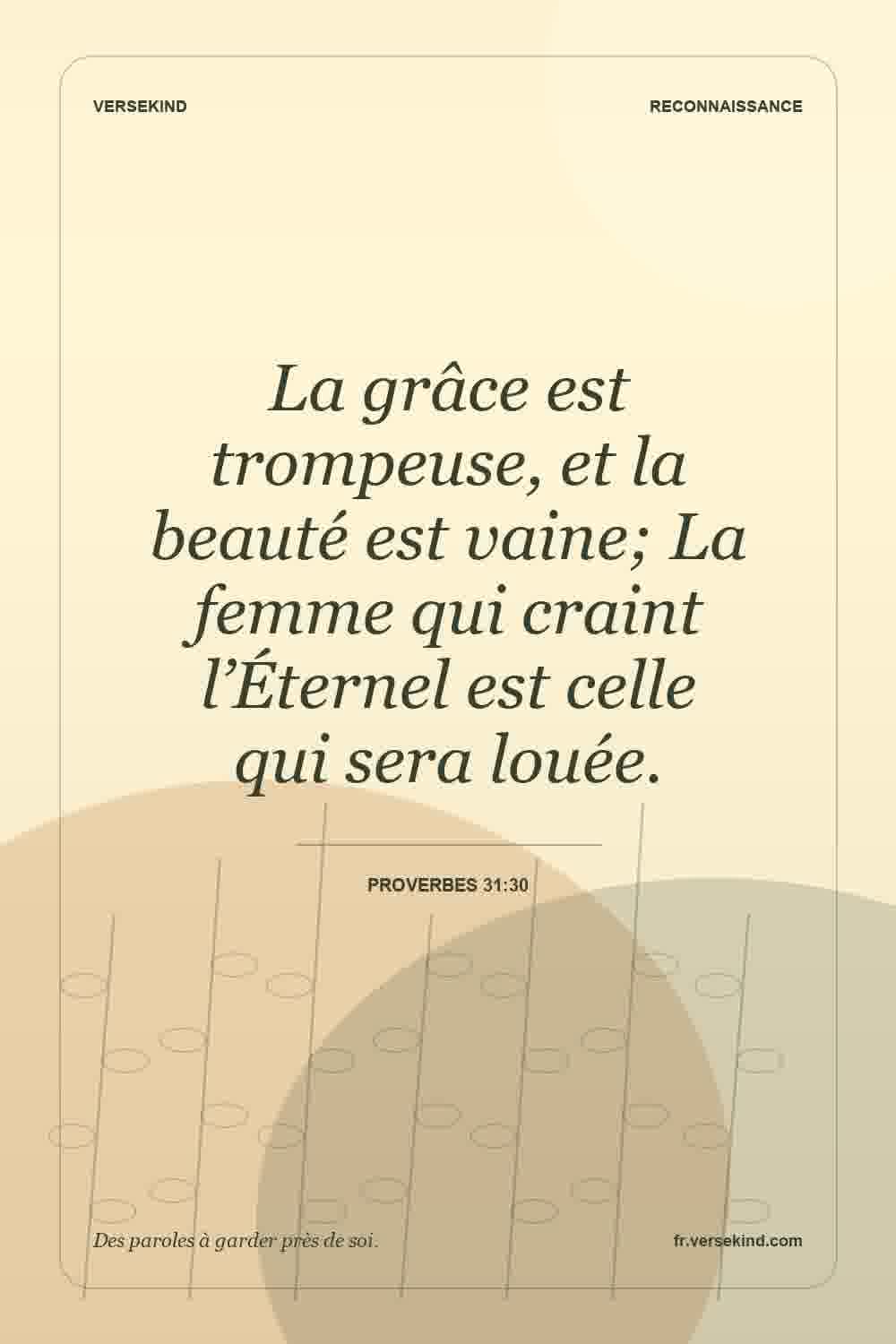 La grâce est trompeuse, et la beauté est vaine; La femme qui craint l’Éternel est celle qui sera louée. — Proverbes 31:30