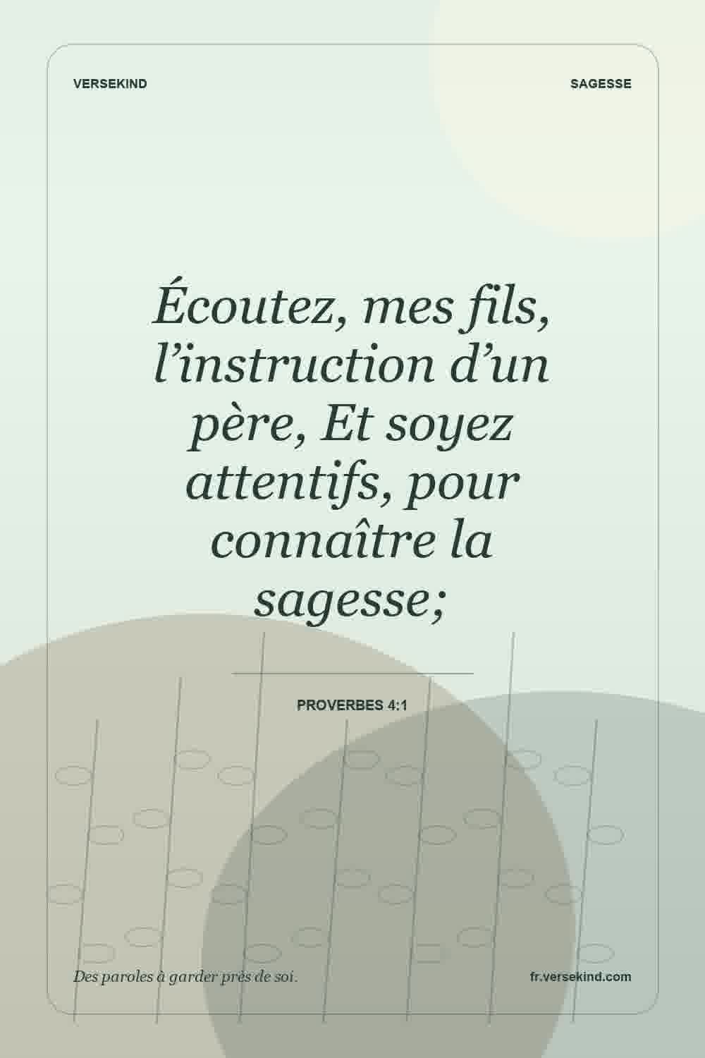 Écoutez, mes fils, l’instruction d’un père, Et soyez attentifs, pour connaître la sagesse; — Proverbes 4:1