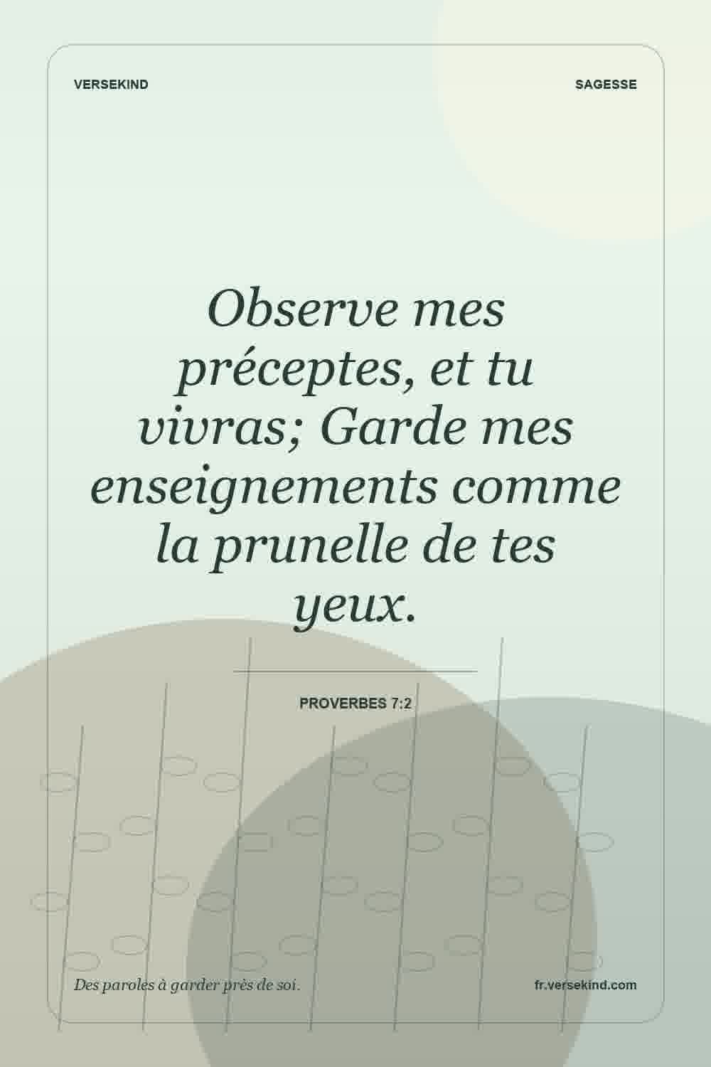 Observe mes préceptes, et tu vivras; Garde mes enseignements comme la prunelle de tes yeux. — Proverbes 7:2