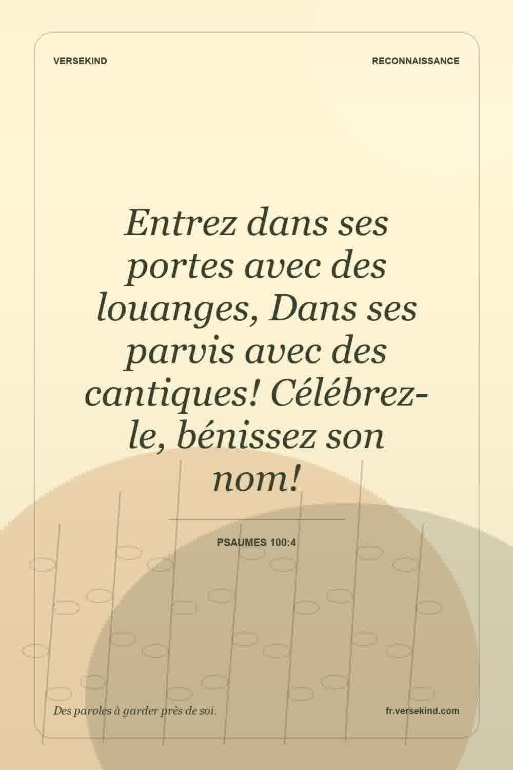 Entrez dans ses portes avec des louanges, Dans ses parvis avec des cantiques! Célébrez-le, bénissez son nom! — Psaumes 100:4