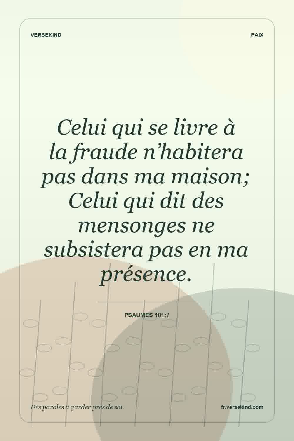 Celui qui se livre à la fraude n’habitera pas dans ma maison; Celui qui dit des mensonges ne subsistera pas en ma présence. — Psaumes 101:7