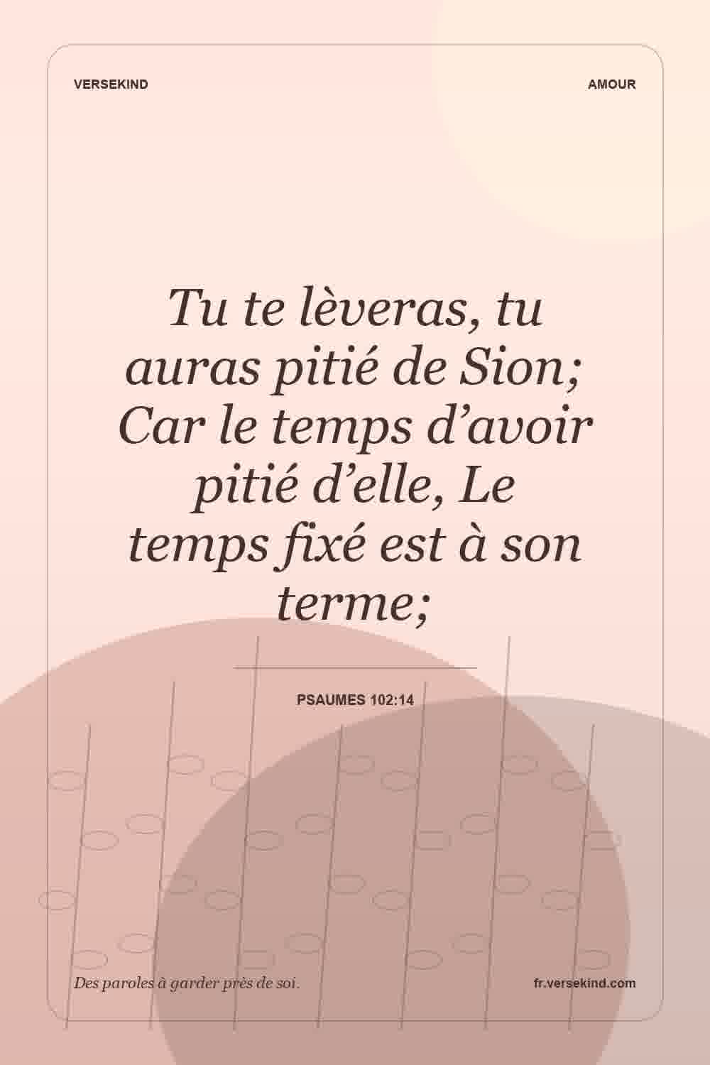 Tu te lèveras, tu auras pitié de Sion; Car le temps d’avoir pitié d’elle, Le temps fixé est à son terme; — Psaumes 102:14