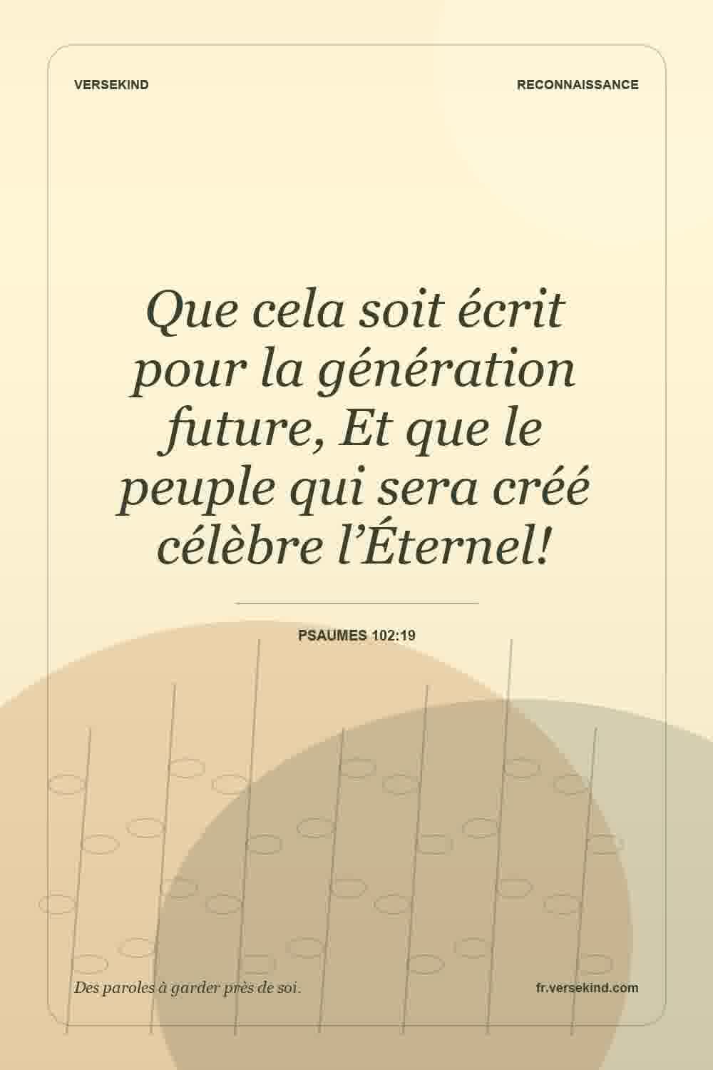 Que cela soit écrit pour la génération future, Et que le peuple qui sera créé célèbre l’Éternel! — Psaumes 102:19