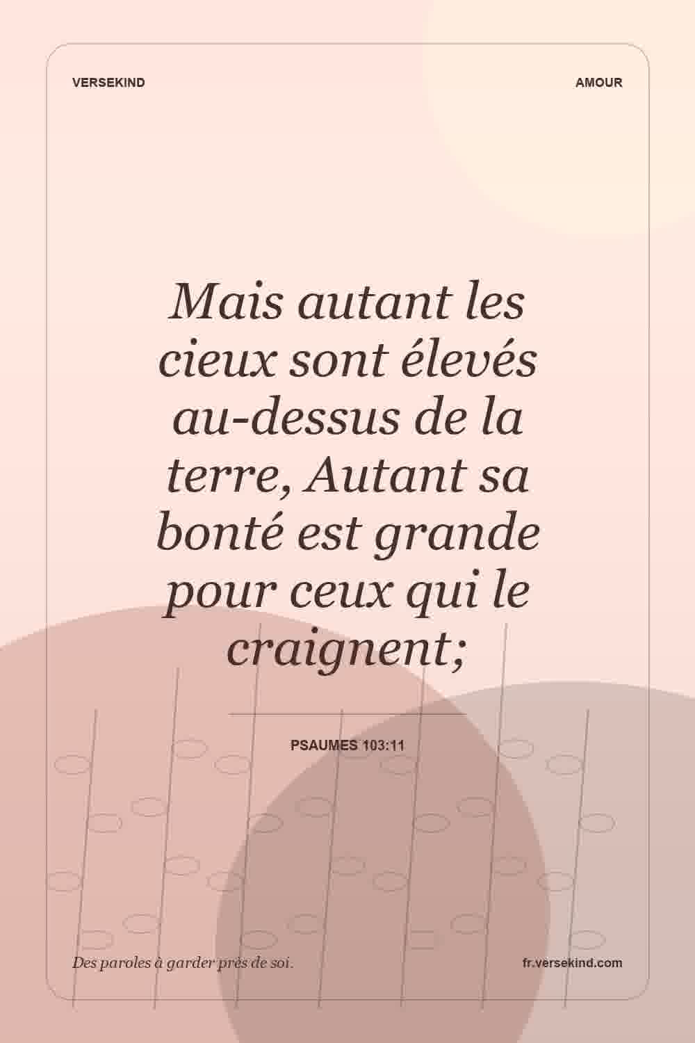 Mais autant les cieux sont élevés au-dessus de la terre, Autant sa bonté est grande pour ceux qui le craignent; — Psaumes 103:11